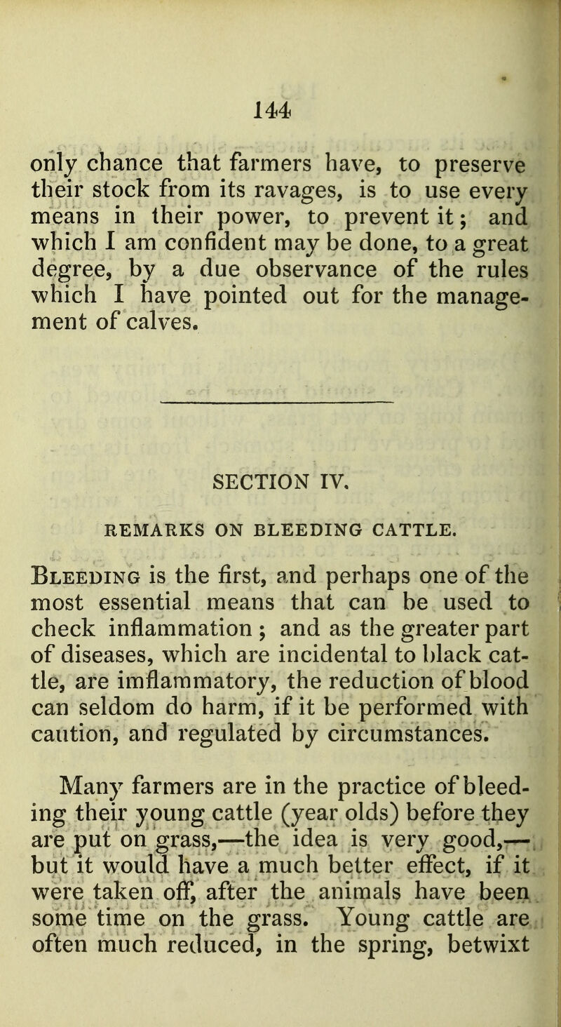 only chance that farmers have, to preserve their stock from its ravages, is to use every means in their power, to prevent it; and which I am confident may be done, to a great degree, by a due observance of the rules which I have pointed out for the manage- ment of calves. SECTION IV, REMARKS ON BLEEDING CATTLE. Bleeding is the first, and perhaps one of the most essential means that can be used to check inflammation ; and as the greater part of diseases, which are incidental to black cat- tle, are imflammatory, the reduction of blood can seldom do harm, if it be performed with caution, and regulated by circumstances. Many farmers are in the practice of bleed- ing their young cattle (year olds) before they are put on grass,—the idea is very good,-— but it would have a much better effect, if it were taken of!*, after the animals have been some time on the grass. Young cattle are often much reduced, in the spring, betwixt