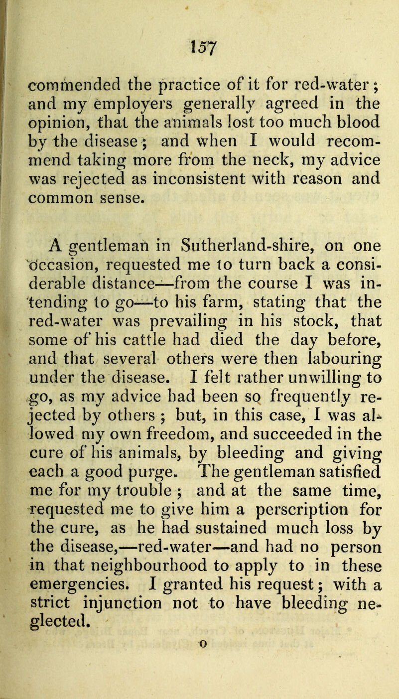 commended the practice of it for red-water ; and my employers generally agreed in the opinion, that the animals lost too much blood by the disease; and when I would recom- mend taking more from the neck, my advice was rejected as inconsistent with reason and common sense. A gentleman in Sutherland-shire, on one Occasion, requested me to turn back a consi- derable distance—from the course I was in- tending to go—to his farm, stating that the red-water was prevailing in his stock, that some of his cattle had died the day before, and that several others were then labouring under the disease. I felt rather unwilling to go, as my advice had been so frequently re- jected by others ; but, in this case, I was aU lowed my own freedom, and succeeded in the cure of his animals, by bleeding and giving each a good purge. The gentleman satisfied me for my trouble ; and at the same time, requested me to give him a perscription for the cure, as he had sustained much loss by the disease,—red-water—and had no person in that neighbourhood to apply to in these emergencies. I granted his request; with a strict injunction not to have bleeding ne- glected. o