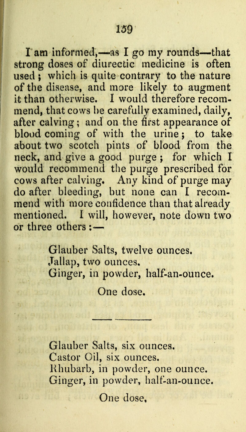 r am informed,—m I go my rounds—that strong doses of diiirectic medicine is often used ; which is quite contrary to the nature of the disease, and more likely to augment it than otherwise, I would therefore recom- mend, that cows he carefully examined, daily, after calving; and on the first appearance of blood coming of with the urine; to take about two scotch pints of blood from the neck, and give a good purge j for which I would recommend the purge prescribed for cows after calving. Any kind of purge may do after bleeding, but none can I recom- mend with more confidence than that already mentioned. I will, however, note down two or three others :— Glauber Salts, twelve ounces. Jallap, two ounces. Ginger, in powder, half-an-ounce. One dose. Glauber Salts, six ounces. Castor Oil, six ounces. Rhubarb, in powder, one ounce. Ginger, in powder^ half-an-ounce. One dose*