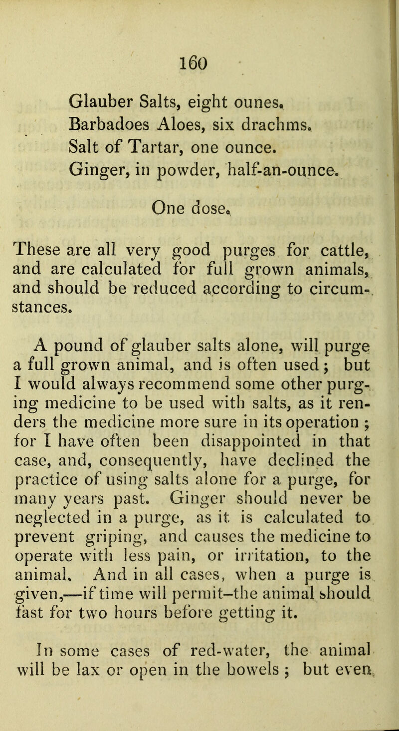 Glauber Salts, eight ounes. Barbadoes Aloes, six drachms. Salt of Tartar, one ounce. Ginger, in powder, half-an-ounce. One dose« These are all very good purges for cattle, and are calculated for full grown animals, and should be reduced according to circum-. stances. A pound of glauber salts alone, will purge a full grown animal, and is often used ; but I would always recommend some other purg- ing medicine to be used with salts, as it ren- ders the medicine more sure in its operation ; for I have often been disappointed in that case, and, consequently, have declined the practice of using salts alone for a purge> for many years past. Ginger should never be neglected in a purge, as it is calculated to prevent griping, and causes the medicine to operate with less pain, or irritation, to the animal. And in all cases, when a purge is given,—if time will permit-the animal should fast for two hours before getting it. In some cases of red-water, the animal will be lax or open in the bowels ; but evea,