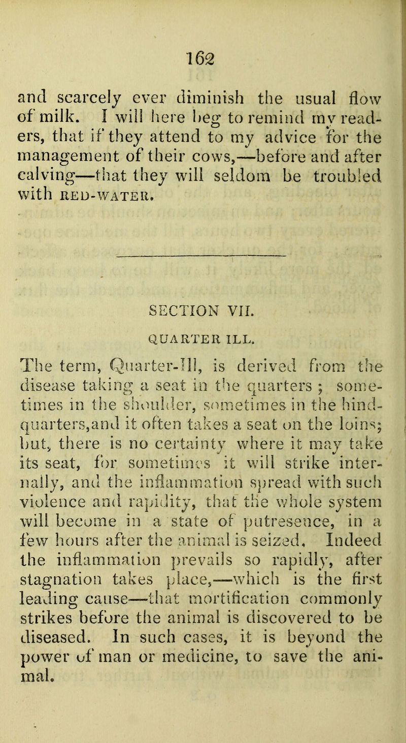and scarcely ever diminish the usual flow of milk. I will here heg to remind my read- ers, that if they attend to my advice for the management of their cows,—before and after calving—that they will seldom be troubled with RED-WATEIl. SECTION VIL QUARTER ILL. The term, Quarter-Ill, is derived from the disease taking a seat in the quarters ; some- times m the siioulder, sometimes in the hind- qiiarters,and it often takes a seat on the loins; but, there is no certainty where it may take its seat, for sometirni s it will strike inter- nally, and the ioflammation sjjread with such violence and rapidity, that the whole system will become in a state ot putresence, in a few hours after the ariiinal is seized. Indeed the inflammation prevails so rapidly, after stagnation takes place,—which is the first leading cause-—that mortification commonly strikes before the animal is discovered to be diseased. In such cases, it is beyond the power of man or medicine, to save the ani- mal.
