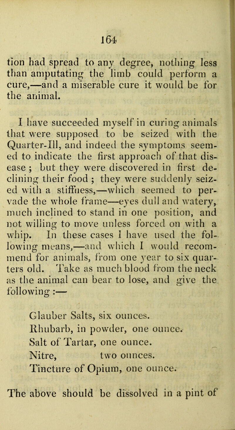 tion had spread to any degree, nothing less than amputating the limb could perform a cure,—and a miserable cure it would be for the animal. I have succeeded myself in curing animals that were supposed to be seized with the Quarter-Ill, and indeed the symptoms seem- ed to indicate the first approach of that dis-^ ease ; but they were discovered in first de- clining their food ; they were suddenly seiz- ed with a stiffness,—which seemed to per- vade the whole frame—eyes dull and w^atery, much inclined to stand in one position, and not willing to move unless forced on with a w^hip. In these cases I have used the fol- lowing means,—and which I would recom- mend for animals, from one year to six quar- ters old. Take as much blood from the neck as the animal can bear to lose, and give the following :— Glauber Salts, six ounces. Rhubarb, in powder, one ounce. Salt of Tartar, one ounce. Nitre, two ounces. Tincture of Opium, one ounce. The above should be dissolved in a pint of