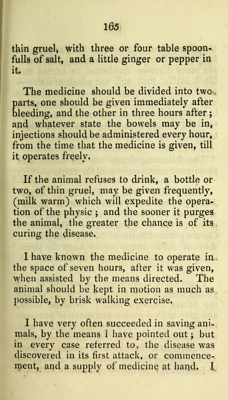 thin gruel, with three or four table spoon- fulls of salt, and a little ginger or pepper in it. The medicine should be divided into two;, parts, one should be given immediately after bleeding, and the other in three hours after; and whatever state the bowels may be in, injections should be administered every hour^ from the time that the medicine is given, till it operates freely. If the animal refuses to drink, a bottle or two, of thin gruel, may be given frequently, (milk warm) which will expedite the opera- tion of the physic ; and the sooner it purgea the animal, the greater the chance is of its. curing the disease. 1 have known the medicine to operate in. the space of seven hours, after it was given, when assisted by the means directed. The animal should be kept in motion as much as , possible, by brisk walking exercise. I have very often succeeded in saving ani-. mals, by the means I have pointed out; but in every case referred to, the disease was discovered in its first attack, or commence- ment, aqd a supply of medicine at hand. I