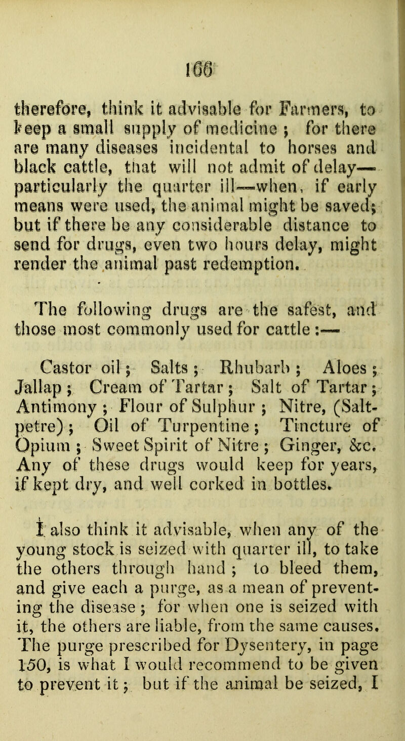 tharafdre, think it advisnble for Farmers, to a iinall supply of medicine j for there are many disaaiai incidental to horses and black cattle, that wiil not admit of delay- particularly the quarter iil—whan, if early means were used, the animal might be saved; but if there be any considerable distance to sand for drugs, even two hours delay, might rander the animal past redemption. The following drugs are the safest, and those most commonly used for cattle Castor oil; Salts ; Rhubarb ; Aloes ; Jallap J Cream of Tartar ; Salt of Tartar; Antimony ; Flour of Sulphur ; Nitre, (Salt- petre) ; Oil of Turpentine; Tincture of Opium ; Sweet Spirit of Nitre ; Ginger, &c. Any of these drugs would keep for years, if kept dry, and well corked in bottles. i also think it advisable, when any of the young stock is seized with quarter ill, to take the others through hand ; to bleed them, and give each a purge, as a mean of prevent- ing the disease ; for when one is seized with it, the others are liable, from the same causes. The purge prescribed for Dysentery, in page 150, is what I would recommend to be given to prevent it y but if the animal be seized, I