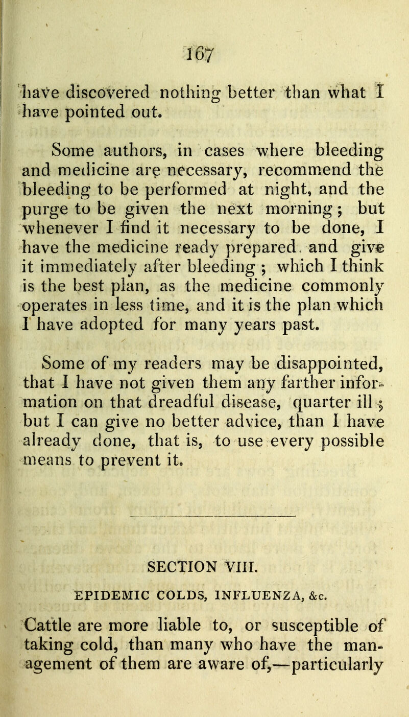 'have discovered nothing better than what I have pointed out. Some authors, in cases where bleeding and medicine are necessary, recomm.end the bleeding to be performed at night, and the purge to be given the next morning; but whenever I find it necessary to be done, I have the medicine ready prepared, and giv^ it immediately after bleeding ; which I think is the best plan, as the medicine commonly operates in less time, and it is the plan which I have adopted for many years past. Some of my readers may be disappointed, that I have not given them any farther infor-- mation on that dreadful disease, quarter ill; but I can give no better advice, than I have ah^eady done, that is, to use every possible means to prevent it. SECTION VIII. EPIDEMIC COLDS, INFLUENZA, &c. Cattle are more liable to, or susceptible of taking cold, than many who have the man- agement of them are aware of,—^particularly