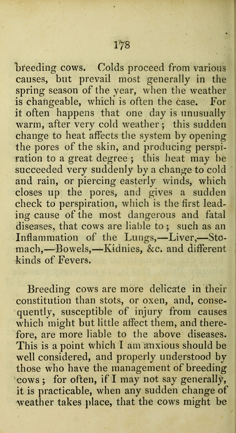1^8 hteeding cows. Colds proceed from various causes, but prevail most generally in the spring season of the year, when the weather is changeable, which is often the case. For it often happens that one day is unusually warm, after very cold weather; this sudden change to heat affects the system by opening the pores of the skin, and producing perspi- ration to a great degree ; this heat may be succeeded very suddenly by a change to cold and rain, or piercing easterly winds, which closes up the pores, and gives a sudden check to perspiration, which is the first lead- ing cause of the most dangerous and fatal diseases, that cows are liable to; such as an Inflammation of the Lungs,—Liver,—Sto- mach,—Bowels,—Kidnies, &c. and different kinds of Fevers. Breeding cows are more delicate in their constitution than stots, or oxen, and, conse- quently, susceptible of injury from causes which might but little affect them, and there- fore, are more liable to the above diseases. This is a point which I am linxious should be well considered, and properly understood by those who have the management of breeding cows ; for often, if I may not say generally, it is practicable, when any sudden change of weather takes ))lace5 that the cows might be