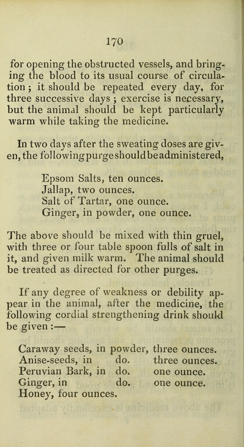for opening the obstructed vessels, and bring- ing the blood to its usual course of circula- tion ; it should be repeated every day, for three successive days ; exercise is necessary, but the animal should be kept particularly warm while taking the medicine. In two days after the sweating doses are giv- en, the fo] lowing purge should be administered, Epsom SaltSj ten ounces. Jallap, two ounces. Salt of Tartar, one ounce. Ginger, in powder, one ounce. The above should be mixed with thin gruel, with three or four table spoon fulls of salt in it, and given milk warm. The animal should be treated as directed for other purges. If any degree of weakness or debility ap- pear in the animal, after the medicine, the following cordial strengthening drink should be given :-— Caraway seeds, in powder, three ounces. Anise-seeds, in do. Peruvian Bark, in do. Ginger, in do. Honey, four ounces. three ounces, one ounce, one ounce.