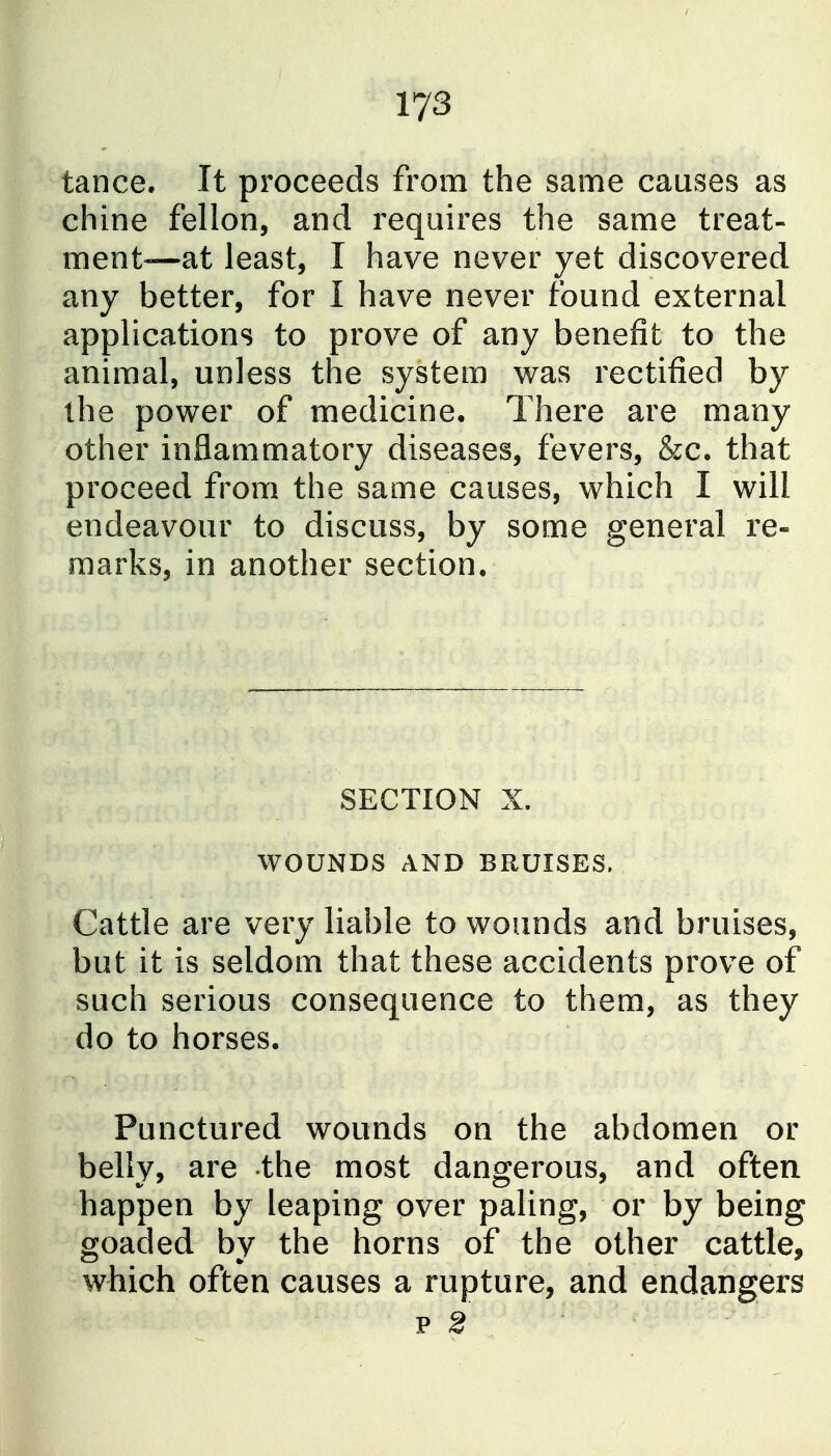 tance. It proceeds from the same causes as chine fellon, and requires the same treat- ment—at least, I have never yet discovered any better, for I have never found external applications to prove of any benefit to the animal, unless the system was rectified by the power of medicine. There are many other inflammatory diseases, fevers, &c. that proceed from the same causes, which I will endeavour to discuss, by some general re- marks, in another section. SECTION X. WOUNDS AND BRUISES. Cattle are very liable to wounds and bruises, but it is seldom that these accidents prove of such serious consequence to them, as they do to horses. Punctured wounds on the abdomen or belly, are the most dangerous, and often happen by leaping over paling, or by being goaded by the horns of the other cattle, which often causes a rupture, and endangers p S