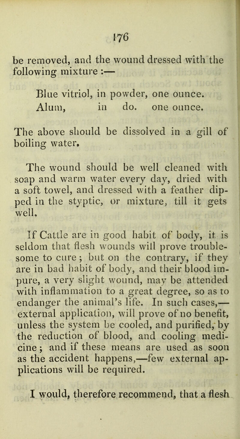 be removed, and the wound dressed with the following mixture :— Blue vitriol, in powder, one ounce. Alum, in do. one ounce. The above should be dissolved in a gill of boiling water. The wound should be well cleaned with soap and warm water every day, dried with a soft towel, and dressed with a feather dip- ped in the styptic, or mixture^ till it gets welU If Cattle are in good habit of body, it is seldom that flesh wounds will prove trouble- some to cure ; but on the contrary, if they are in bad habit of body, and their blood im- pure, a very slight wound, may be attended with inflammation to a great degree, so as to endanger the animal's life. In such cases,— external application, will prove of no benefit, unless the system be cooled, and purified, by the reduction of blood, and cooling medi- cine ; and if these means are used as soon as the accident happens,—few external ap- plications will be required. I would, therefore recommend, that a flesh