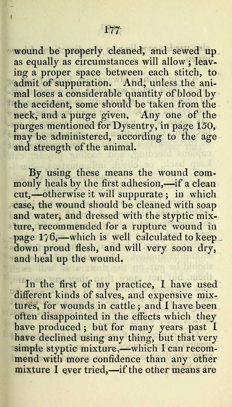 177: wound be properly cleaned, and sewed up as equally as circumstances will allow; leav- ing a proper space between each stitch, to admit of suppuration. And, unless the ani- mal loses a considerable quantity of blood by the accident, some should be taken from the neck, and a purge given. Any one of the purges mentioned for Dysentry, in page 150, may be administered, according to the age and strength of the animal. By using these means the wound com- monly heals by the first adhesion,—^if a clean cut,—otherwise it will suppurate ; in which case, the wound should be cleaned with soap and water, and dressed with the styptic mix- ture, recommended for a rupture wound in page 176,—which is well calculated to keep ^ down proud flesh, and will very soon dry, and heal up the wound. In the first of my practice, I have used different kinds of salves, and expensive mix- tures, for wounds in cattle; and I have been often disappointed in the effects which they have produced; but for many years past I have declined using any thing, but that very simple styptic mixture,—which I can recom- mend with more confidence than any other mixture I ^ver tried,—-if the other means are