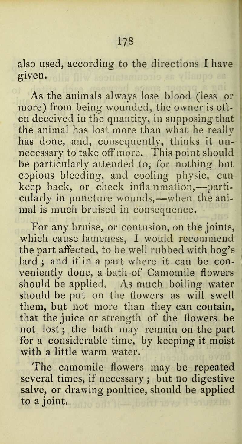 also used, according to the directions I have given. As the animals always lose blood (less or more) from being wounded, the owner is oft- en deceived in the quantity, in supposing that the animal has lost more than what he really has done, and, consequently, thinks it un- necessary to take off more* This point should be particularly attended to^ for nothing but copious bleeding, and cooling physic, can keep back, or check inflammation,—parti- cularl}^ in puncture wounds,—when the ani- mal is much bruised in consequence. For any bruise, or contusion, on the joints, which cause lameness, I would recommend the part aifected, to be well rubbed with hog's lard ; and if in a part where it can be con- veniently done, a bath of Camomile flowers should be applied. As much boiluig water should be put on the flov/ers as will swell them, but not more than they can contain, that the juice or strength of the flowers be not lost; the bath may remain on the part for a considerable time, by keeping it moist with a little warm water. The camomile flowers may be repeated several times, if necessary ; but no digestive salve, or drawing poultice, should be applied to a joint.
