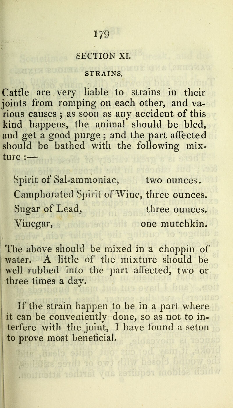 SECTION XL STRAINS. Cattle are very liable to strains in their joints from romping on each other, and va- rious causes ; as soon as any accident of this kind happens, the animal should be bled, and get a good purge; and the part affected should be bathed with the following mix- ture :— Spirit of Sal-ammoniac, tw^o ounces. Camphorated Spirit of Wine, three ounces. Sugar of Lead^ three ounces. Vinegar, one mutchkin. I The above should be mixed in a choppin of water. A little of the mixture should be well rubbed into the part affected, two or three times a day. If the strain happen to be in a part w^here it can be conveniently done, so as not to in- terfere wdth the joint, I have found a seton to prove most beneficial. I