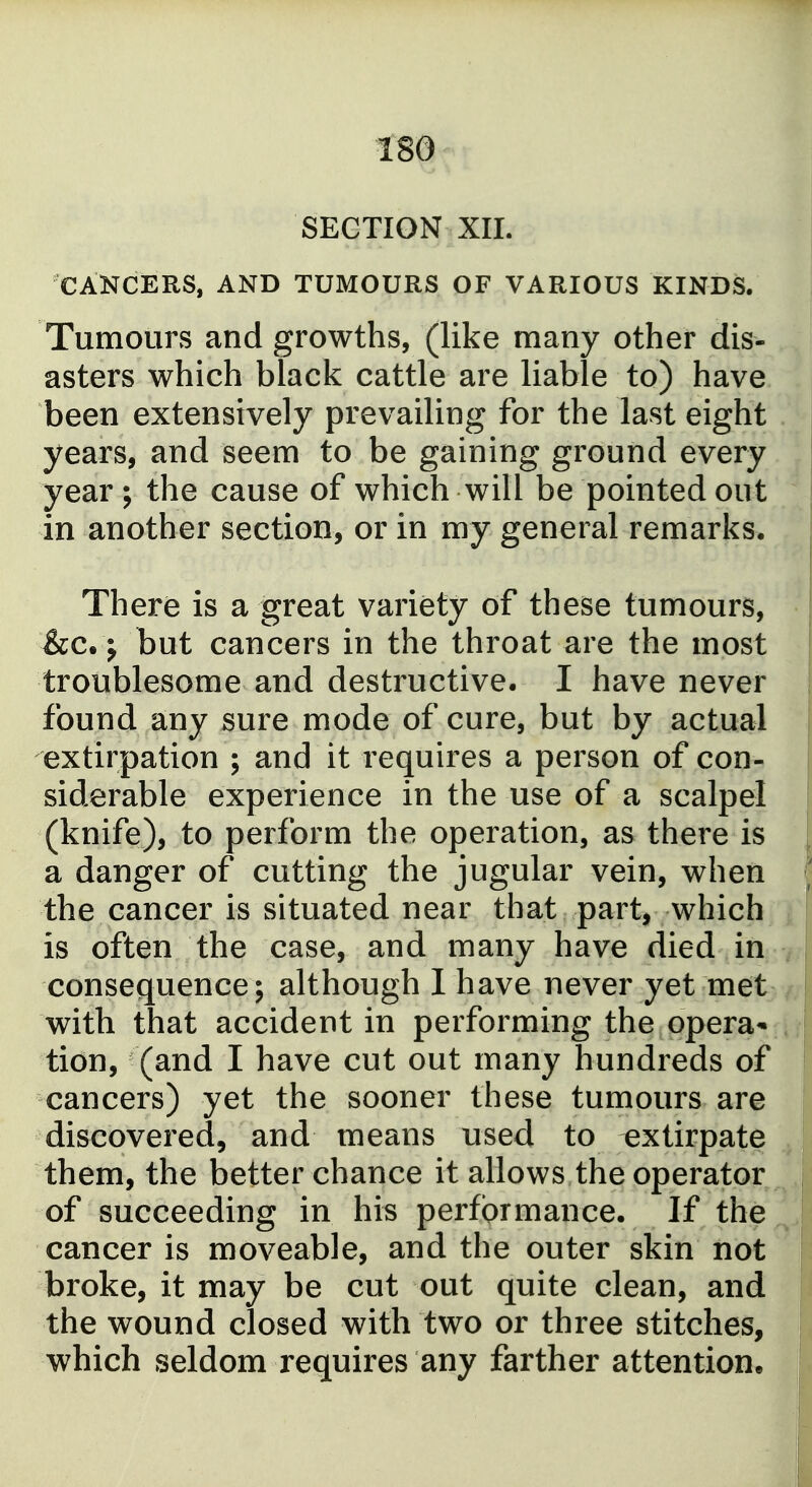 SECTION XII. CANCERS, AND TUMOURS OF VARIOUS KINDS. Tumours and growths, (like many other dis- asters which black cattle are liable to) have been extensively prevailing for the last eight years, and seem to be gaining ground every year; the cause of which will be pointed out in another section, or in my general remarks. There is a great variety of these tumours, &c.; but cancers in the throat are the most troublesome and destructive. I have never found any sure mode of cure, but by actual extirpation ; and it requires a person of con- siderable experience in the use of a scalpel (knife), to perform the operation, as there is a danger of cutting the jugular vein, when the cancer is situated near that part, which is often the case, and many have died in consequence; although 1 have never yet met with that accident in performing the opera- tion, (and I have cut out many hundreds of cancers) yet the sooner these tumours are discovered, and means used to extirpate them, the better chance it allows the operator of succeeding in his performance. If the cancer is moveable, and the outer skin not broke, it may be cut out quite clean, and the wound closed with two or three stitches, which seldom requires any farther attention.