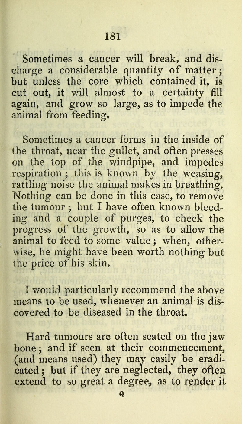 Sometimes a cancer will break, and dis- charge a considerable quantity of matter; but unless the core which contained it, is cut out, it will almost to a certainty fill again, and grow so large, as to impede the animal from feedings Sometimes a cancer forms in the inside of the throat, near the gullet, and often presses on the lop of the windpipe, and impedes respiration ; this is known by the weasing, rattling noise the animal makes in breathing. Nothing can be done in this case, to remove the tumour ; but I have often known bleed- ing and a couple of purges, to check the progress of the growth, so as to allow the animal to feed to some value ; when, other- wise, he might have been worth nothing but the price of his skin. I would particularly recommend the above means to be used, whenever an animal is dis- covered to be diseased in the throat. Hard tumours are often seated on the jaw bone J and if seen at their commencement, (and means used) they may easily be eradi- cated ; but if they are neglected, they often extend to so great a degree, as to render it a