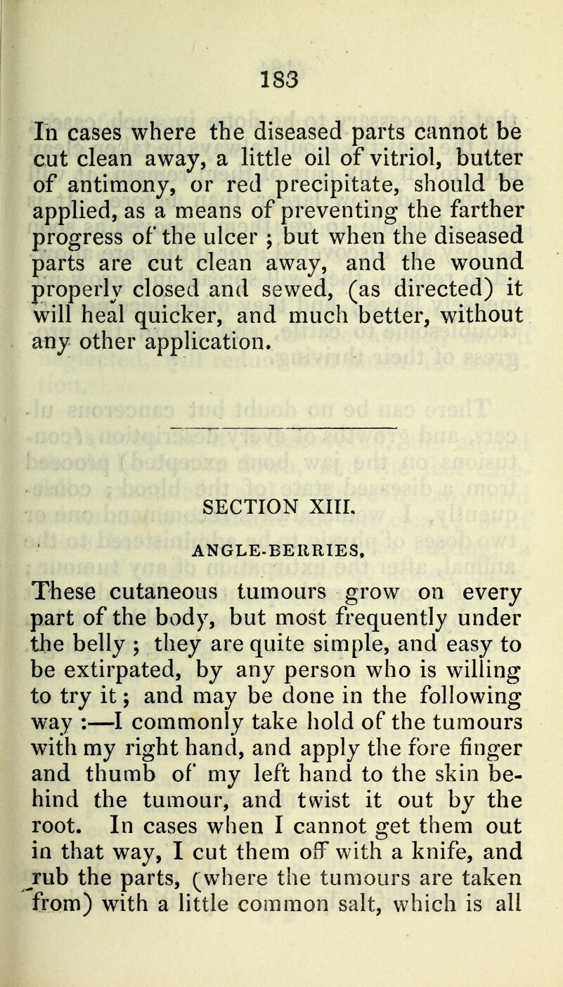 In cases where the diseased parts cannot be cut clean away, a little oil of vitriol, butter of antimony, or red precipitate, should be applied, as a means of preventing the farther progress of the ulcer ; but when the diseased parts are cut clean away, and the wound properly closed and sewed, (as directed) it will heal quicker, and much better, without any other application. SECTION XIIL ANGLE.BEllRIES. These cutaneous tumours grow on every part of the body, but most frequently under the belly ; they are quite simple, and easy to be extirpated, by any person who is willing to try it; and may be done in the following way :—I commonly take hold of the tumours with my right hand, and apply the fore finger and thumb of my left hand to the skin be- hind the tumour, and twist it out by the root. In cases when I cannot get them out in that way, I cut them off with a knife, and rub the parts, (where the tumours are taken from) with a little common salt, which is all