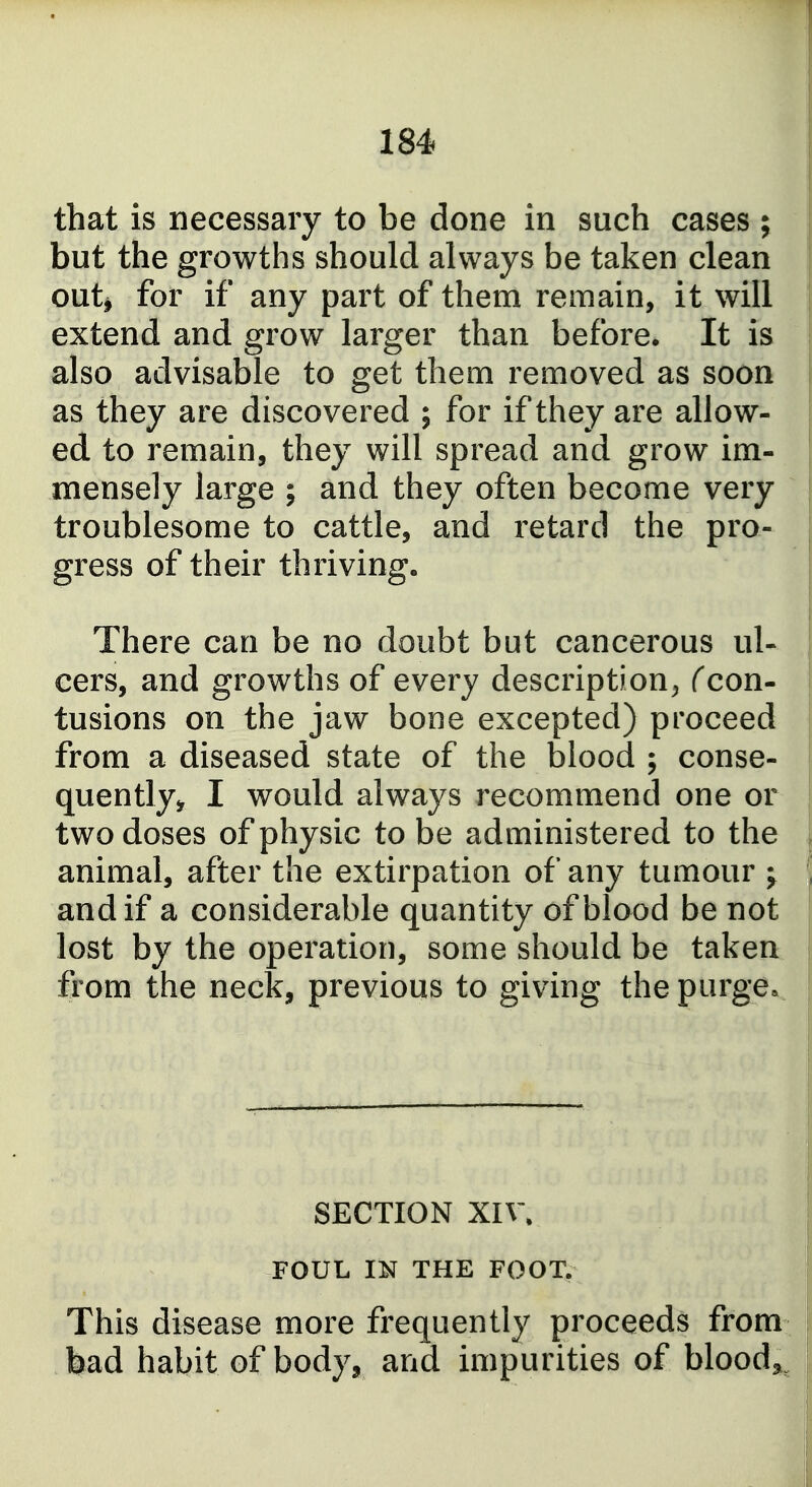 that is necessary to be done in such cases ; but the growths should always be taken clean outj for if any part of them remain, it will extend and grow larger than before. It is also advisable to get them removed as soon as they are discovered ; for if they are allow- ed to remain, they will spread and grow im- mensely large ; and they often become very troublesome to cattle, and retard the pro- gress of their thriving. There can be no doubt but cancerous ul- cers, and growths of every description^ Ccon- tusions on the jaw bone excepted) proceed from a diseased state of the blood ; conse- quently^ I would always recommend one or two doses of physic to be administered to the animal, after the extirpation of any tumour j and if a considerable quantity of blood be not lost by the operation, some should be taken from the neck, previous to giving the purge» SECTION XIV. FOUL IN THE FOOT. This disease more frequently proceeds from bad habit of body, and impurities of blood,,^