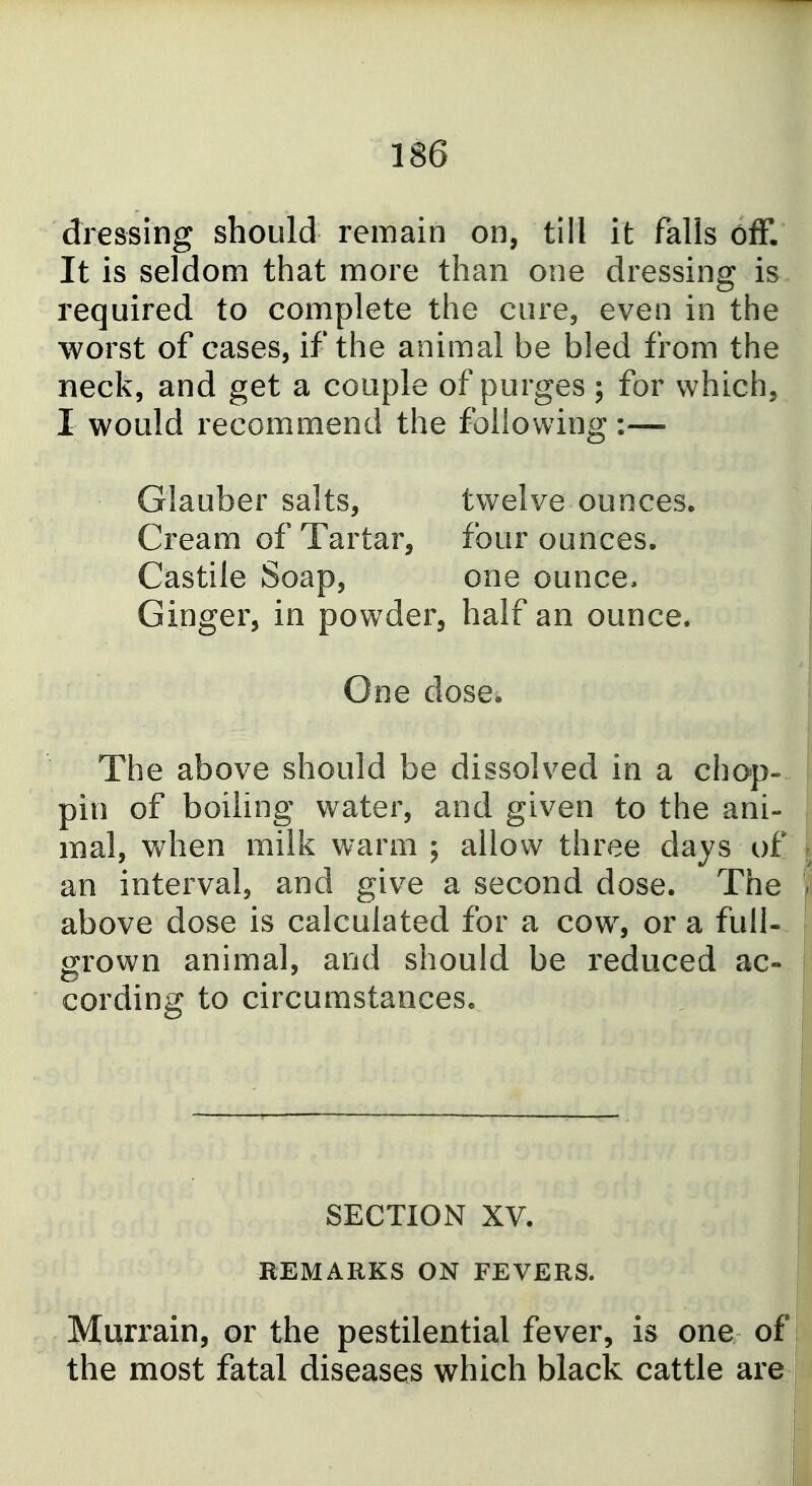 dressing should remain on, till it falls off. It is seldom that more than one dressing is required to complete the cure, even in the worst of cases, if the animal be bled from the neck, and get a couple of purges ; for which, I would recommend the following:— Glauber salts, twelve ounces. Cream of Tartar, four ounces. Castile Soap, one ounce. Ginger, in powder, half an ounce. One dose. The above should be dissolved in a chop- pin of boiling water, and given to the ani- mal, when milk warm ; allow three days of an interval, and give a second dose. The above dose is calculated for a cow% or a full- grown animal, and should be reduced ac- cording to circumstances. SECTION XV. REMARKS ON FEVERS. Murrain, or the pestilential fever, is one of the most fatal diseases which black cattle are i