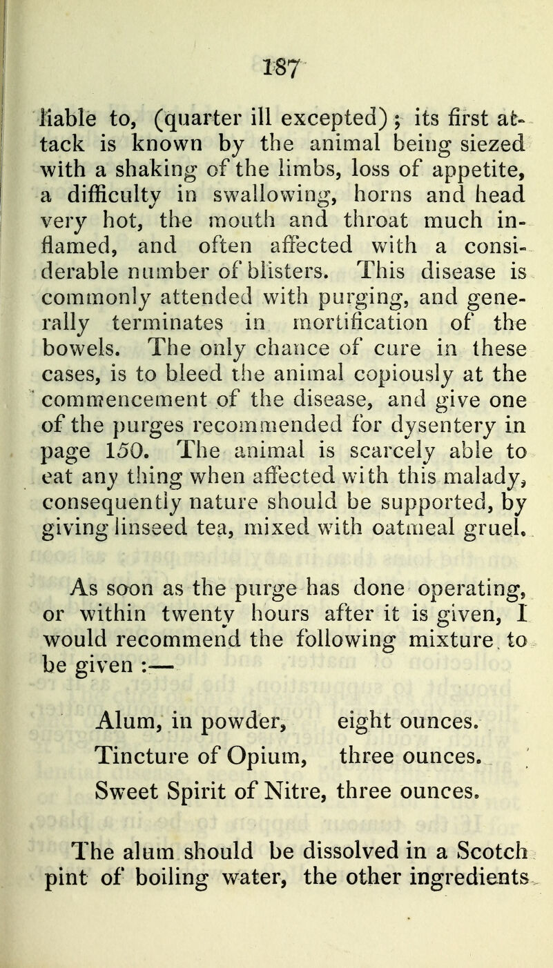 liable to, (quarter ill excepted) ; its first at- tack is known by the animal being siezed with a shaking of the limbs, loss of appetite, a difficulty in swallowing, horns and head very hot, the mouth and throat much in- flamed, and often affected with a consi- derable number of blisters. This disease is commonly attended with purging, and gene- rally terminates in mortification of the bowels. The only chance of cure in these cases, is to bleed the animal copiously at the ' commencement of the disease, and give one of the purges recomm.ended for dysentery in page 150. The animal is scarcely able to eat an J thing when affected with this malady^ consequently nature should be supported, by giving linseed tea, mixed with oatmeal gruel. . As soon as the purge has done operating, or within twenty hours after it is given, I would recommend the following mixture, to be given — Alum, in powder, eight ounces. Tincture of Opium, three ounces. Sweet Spirit of Nitre, three ounces. The alum should be dissolved in a Scotch pint of boiling water, the other ingredients..