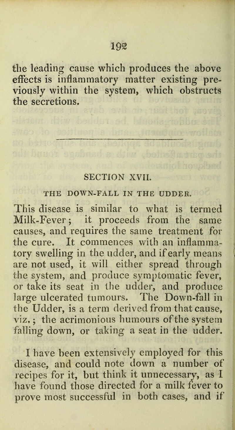 tlie leading cause which produces the above effects is inflammatory matter existing pre- viously within the systetHi which obstructs the secretions. SECTION XVII. THE DOWN-FALL IN THE UDDER. This disease is similar to what is termed Milk-Fever; it proceeds from the same causes, and requires the same treatment for the cure. It commences with an inflamma- tory swelling in the udder, and if early means are not used, it will either spread through the system, and produce symptomatic fever, or take its seat in the udder, and produce large ulcerated tumours* The Down-fall in the Udder, is a term derived from that cause, viz.; the acrimonious humours of the system falling down, or taking a seat in the udder. I have been extensively employed for this disease, and could note down a number of recipes for it, but think it unnecessary, as I have found those directed for a milk fever to prove most successful in both cases, and if