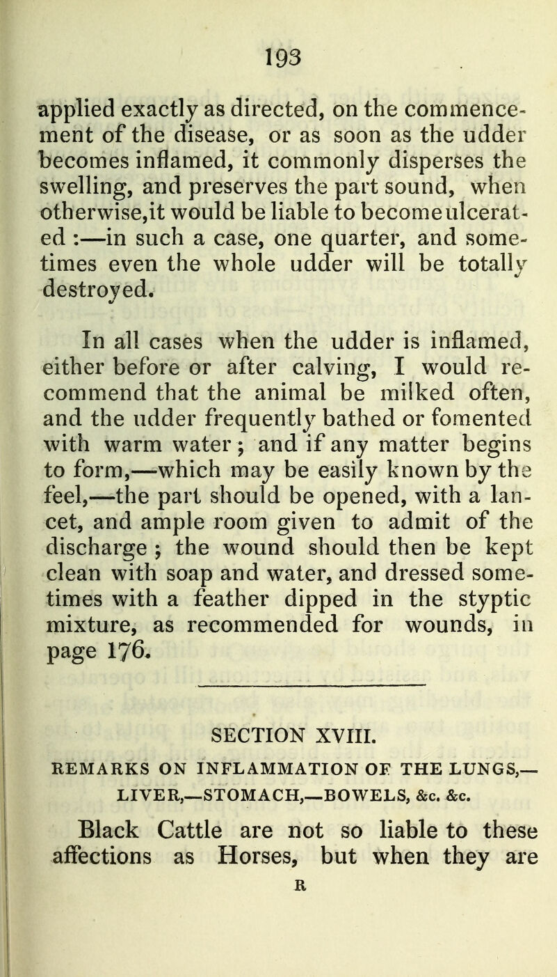 applied exactly as directed, on the commence- ment of the disease, or as soon as the udder becomes inflamed, it commonly disperses the swelling, and preserves the part sound, when otherwise,it would be liable to become ulcerat- ed :—in such a case, one quarter, and some- times even the whole udder will be totally destroyed. In all cases when the udder is inflamed, either before or after calving, I would re- commend that the animal be milked often, and the udder frequently bathed or fomented with warm water ; and if any matter begins to form,—which may be easily known by the feel,—the part should be opened, with a lan- cet, and ample room given to admit of the discharge ; the w^ound should then be kept clean with soap and water, and dressed some- times with a feather dipped in the styptic mixture, as recommended for wounds, in page 176* SECTION XVIII. REMARKS ON INFLAMMATION OF THE LUNGS,— LIVER,—STOMACH,—BOWELS, &c. &c. Black Cattle are not so liable to these affections as Horses, but when they are