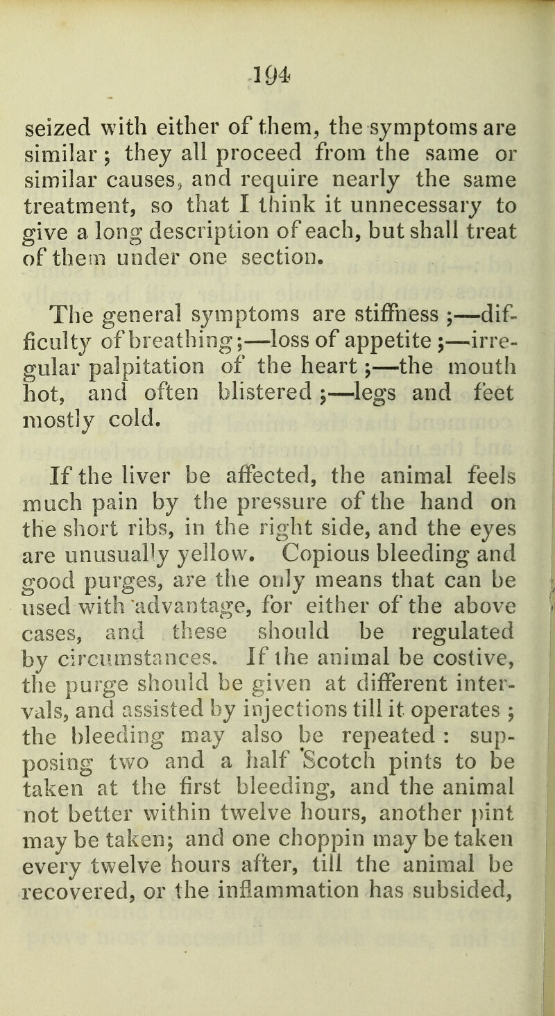 seized with either of them, the symptoms are similar; they all proceed from the same or similar causes^ and require nearly the same treatment, so that I think it unnecessary to give a long description of each, but shall treat of them under one section. The general symptoms are stiffness ;—dif- ficulty of breathing;—-loss of appetite ;—irre- gular palpitation of the heart;—the mouth hot, and often blistered 5—legs and feet mostly cold. If the liver be affected, the animal feels much pain by the pressure of the hand on the short ribs, in the right side, and the eyes are unusually yellow. Copious bleeding and good purges, are the only means that can be used with advantage, for either of the above cases, and these should be regulated by circumstances. If the animal be costive, the purge should be given at different inter- vals, and assisted by injections till it operates ; the bleeding may also be repeated : sup- posing two and a half Scotch pints to be taken at the first bleeding, and the animal not better within twelve hours, another pint may be taken; and one choppin may be taken every twelve hours after, till the animal be recovered, or the inflammation has subsided,