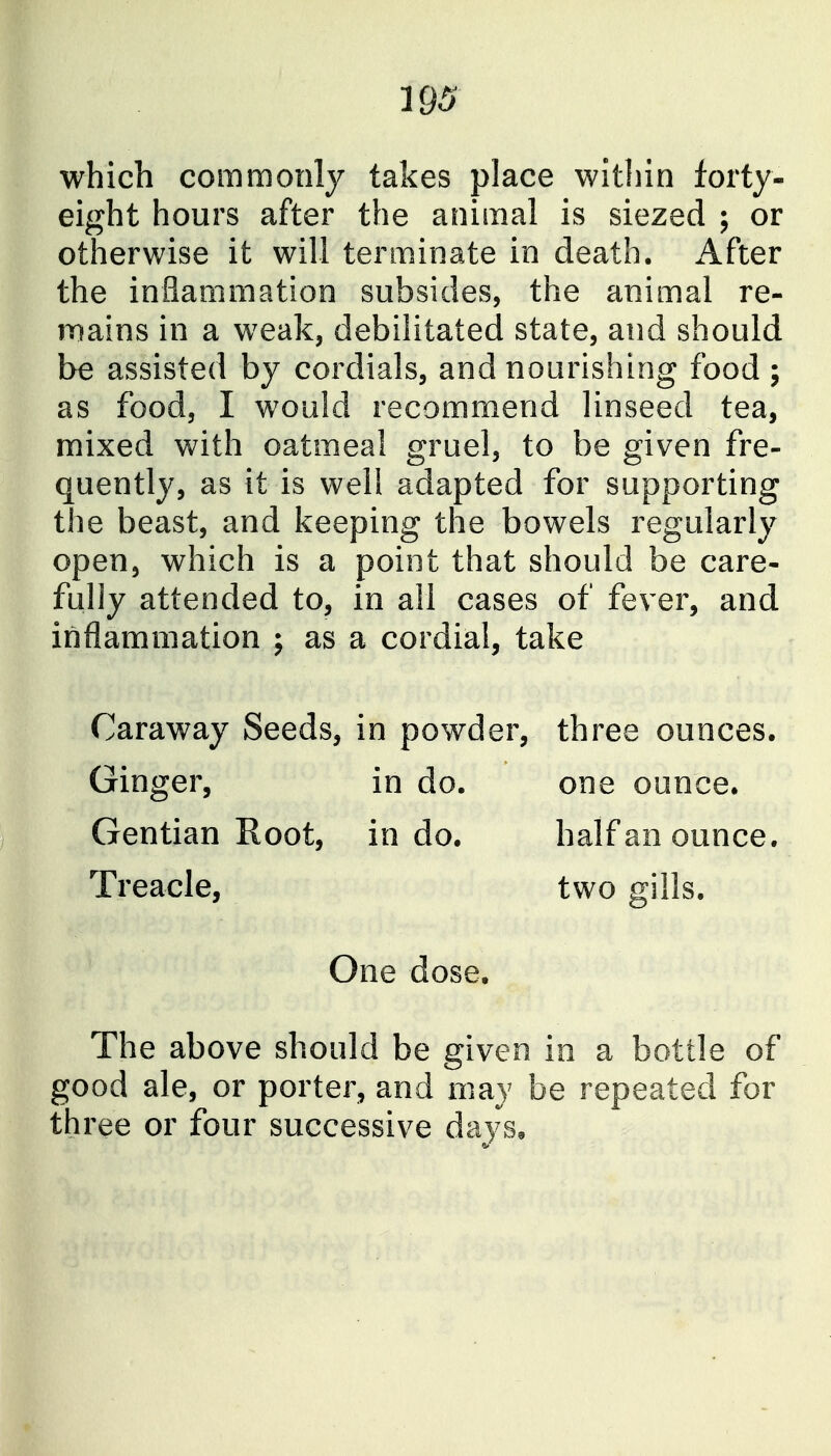 193 which commonly takes place within forty- eight hours after the animal is siezed ; or otherwise it will terminate in death, x^fter the inflammation subsides, the animal re- TDains in a weak, debilitated state, and should be assisted by cordials, and nourishing food ; as food, I would recommend linseed tea, mixed with oatmeal gruel, to be given fre- quently, as it is well adapted for supporting the beast, and keeping the bowels regularly open, which is a point that should be care- fully attended to, in all cases of fever, and inflammation ; as a cordial, take Caraway Seeds, in powder, three ounces. Ginger, in do. one ounce. Gentian Root, in do. half an ounce. Treacle, two gills. One dose. The above should be given in a bottle of good ale, or porter, and may be repeated for three or four successive days.