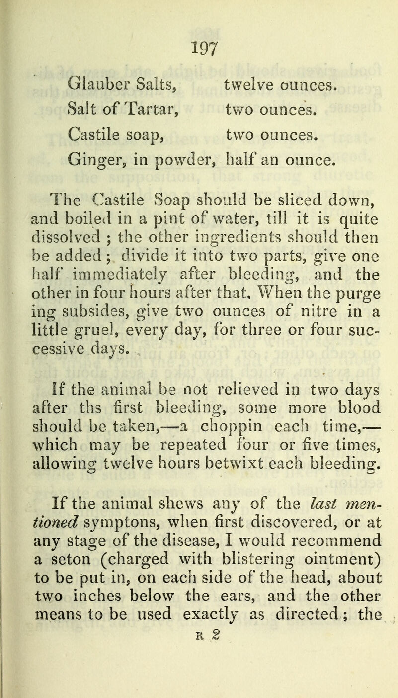 Glauber Salts, twelv^e ounces. Salt of Tartar, two ounces. Castile soap, two ounces- Ginger, in powder, half an ounce. The Castile Soap should be sliced down, and boiled in a pint of water, till it is quite dissolved ; the other ingredients should then be added; divide it into two parts, give one half immediately after bleeding, and the other in four hours after that, hen the purge ing subsides, give two ounces of nitre in a little gruel, every day, for three or four suc- cessive days« If the animal be not relieved in two days after ths first bleeding, some more blood should be taken,—a choppin each time,— which may be repeated four or five times, allowing twelve hours betwixt each bleeding. If the animal shews any of the last men- tioned symptons, when first discovered, or at any stage of the disease, I would recommend a seton (charged with blistering ointment) to be put in, on each side of the head, about two inches below the ears, and the other means to be used exactly as directed; the, R 2