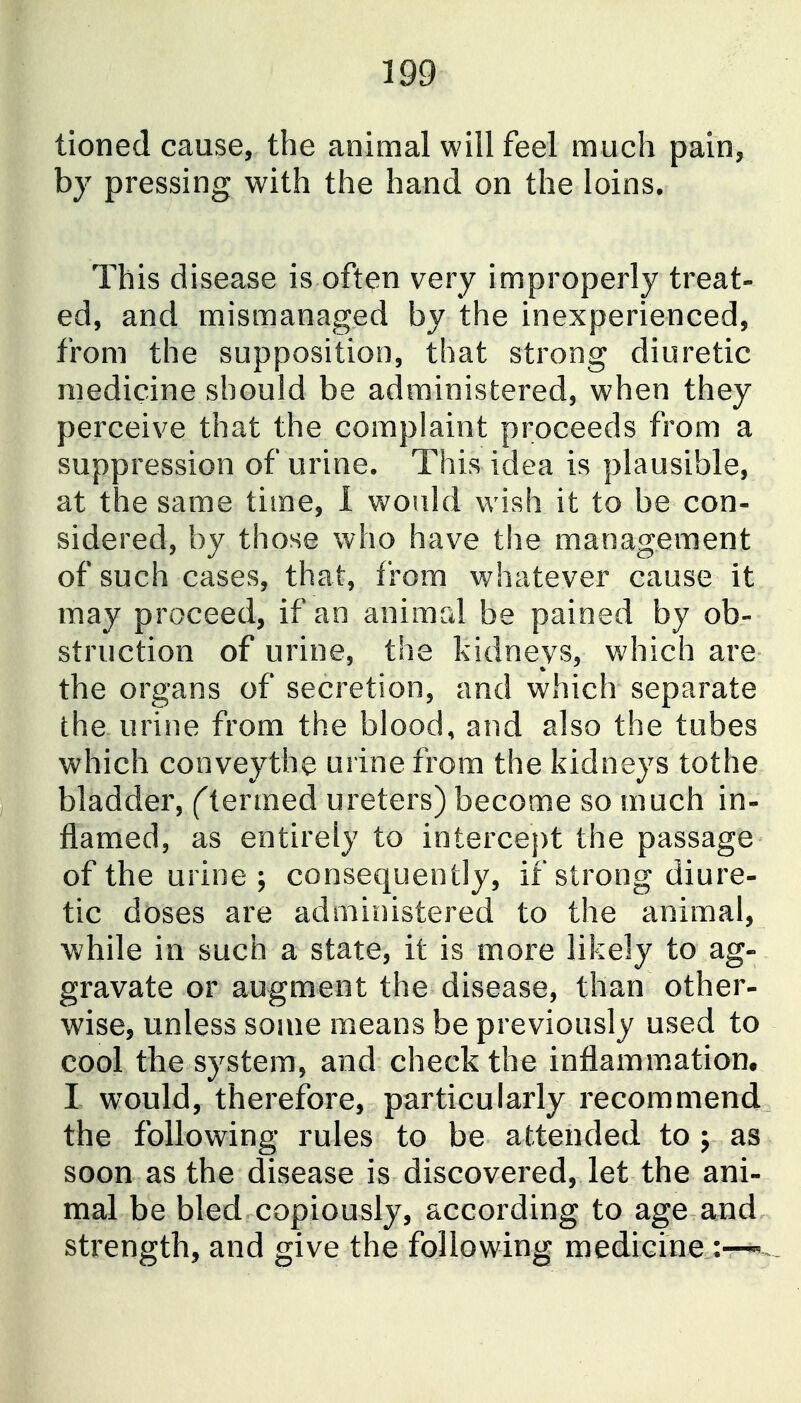 tioned cause, the animal will feel much pain, by pressing with the hand on the loins. This disease is often very improperly treat- ed, and mismanaged by the inexperienced, from the supposition, that strong diuretic medicine should be administered, when they perceive that the complaint proceeds from a suppression of urine. This idea is plausible, at the same time, 1 would wish it to be con- sidered, by those who have the management of such cases, that, from whatever cause it may proceed, if ao animal be pained by ob- struction of urine, the kidneys, which are the organs of secretion, and which separate the urine from the blood, and also the tubes which conveythe urine from the kidneys tothe bladder, (termed ureters) become so much in- flamed, as entirely to intercept the passage of the urine ; consequently, if strong diure- tic doses are administered to the animal, while in such a state, it is more likely to ag- gravate or augment the disease, than other- wise, unless some means be previously used to cool the system, and check the inflamm.ation, I would, therefore, particularly recommend the following rules to be attended to ; as soon as the disease is discovered, let the ani- mal be bled copiously, according to age and strength, and give the following medicine