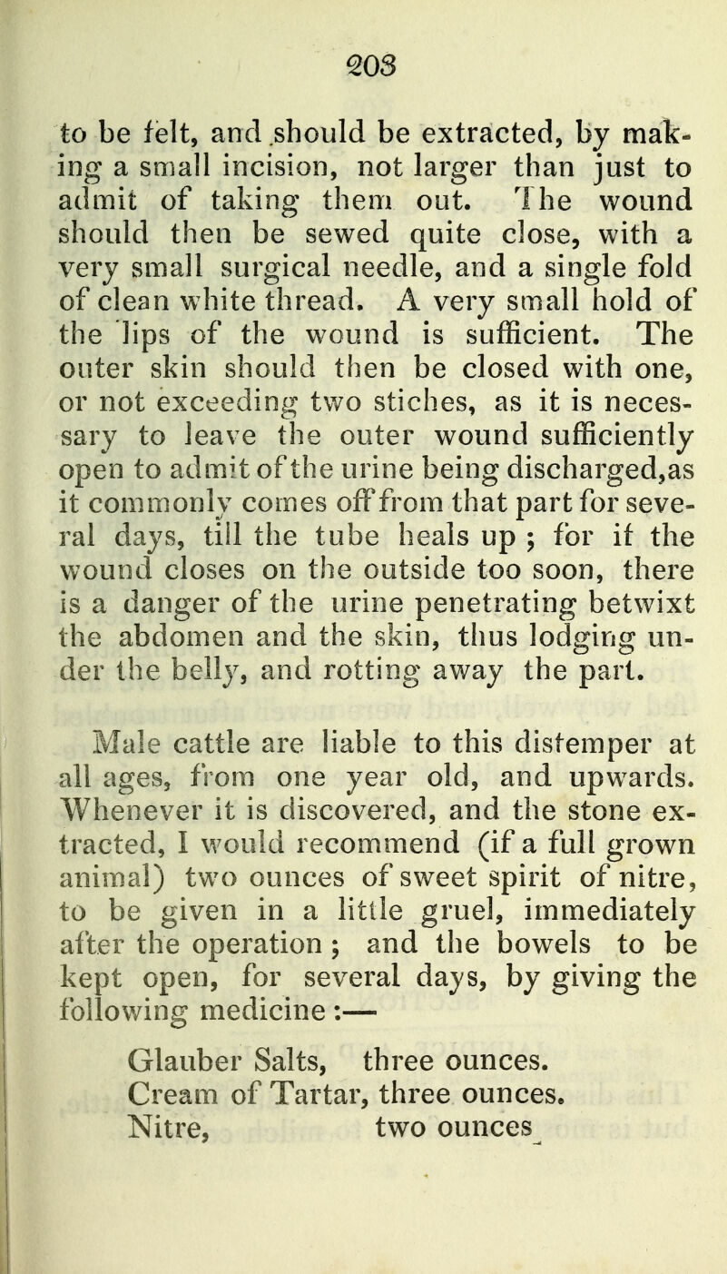 to be felt, and should be extracted, by mak- ing a small incision, not larger than just to admit of taking them out. The wound should then be sewed quite close, with a very small surgical needle, and a single fold of clean white thread. A very small hold of the lips of the wound is sufficient. The outer skin should then be closed with one, or not exceeding two stiches, as it is neces- sary to leave the outer wound sufficiently open to admit of the urine being discharged,as it commonly comes off from that part for seve- ral days, till the tube heals up ; for if the wound closes on the outside too soon, there is a danger of the urine penetrating betwixt the abdomen and the skin, thus lodging un- der the belly, and rotting away the part. Male cattle are liable to this distemper at all ages, from one year old, and upwards. Whenever it is discovered, and the stone ex- tracted, I would recommend (if a full grown animal) two ounces of sweet spirit of nitre, to be given in a little gruel, immediately after the operation; and the bowels to be kept open, for several days, by giving the following medicine:— Glauber Salts, three ounces. Cream of Tartar, three ounces* Nitre, two ounces