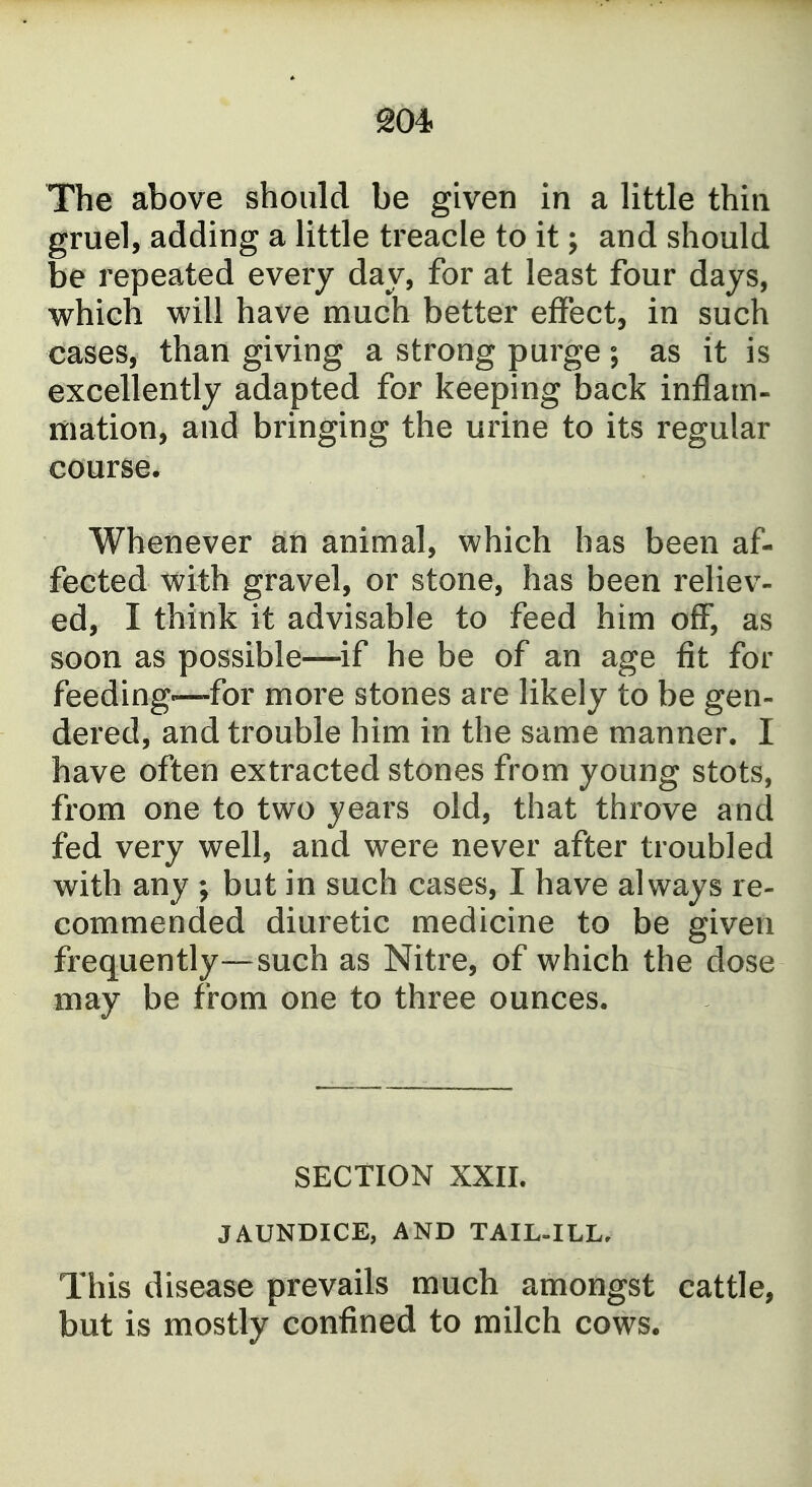 ^04 The above should be given in a little thin gruel, adding a little treacle to it; and should be repeated every day, for at least four days, which will have much better efTect, in such cases, than giving a strong purge; as it is excellently adapted for keeping back inflam- mation, and bringing the urine to its regular course. Whenever an animal, which has been af- fected with gravel, or stone, has been reliev- ed, I think it advisable to feed him off', as soon as possible—if he be of an age fit for feeding—for more stones are likely to be gen- dered, and trouble him in the same manner. I have often extracted stones from young stots, from one to two years old, that throve and fed very well, and were never after troubled with any ; but in such cases, I have always re- commended diuretic medicine to be given frequently—such as Nitre, of which the dose may be from one to three ounces. SECTION XXII. JAUNDICE, AND TAIL-ILL, This disease prevails much amongst cattle, but is mostly confined to milch cows.