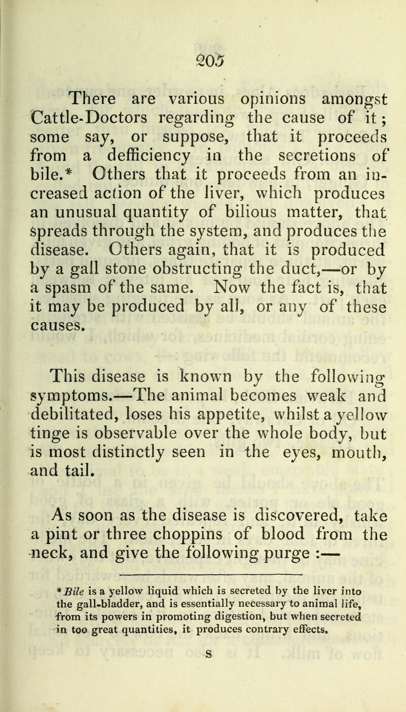 There are various opinions amongst Cattle-Doctors regarding the cause of it; some say, or suppose, that it proceeds from a defficiency in the secretions of bile.* Others that it proceeds from an in- creased acdon of the liver, which produces an unusual quantity of bilious matter, that Spreads through the system, and produces the disease. Others again, that it is produced by a gall stone obstructing the duct,—or by a spasm of the same. Now the fact is, that it may be produced by all, or any of these causes. This disease is known by the following symptoms.—The animal becomes weak and debilitated, loses his appetite, whilst a yellow tinge is observable over the whole body, but is most distinctly seen in the eyes, mouth, and tail. As soon as the disease is discovered, take a pint or three choppins of blood from the neck, and give the following purge :— *Bile is a yellow liquid which is secreted by the liver into the gall-bladder, and is essentially necessary to animal life, from its powers in promoting digestion, but when secreted in too great quantities, it produces contrary effects.