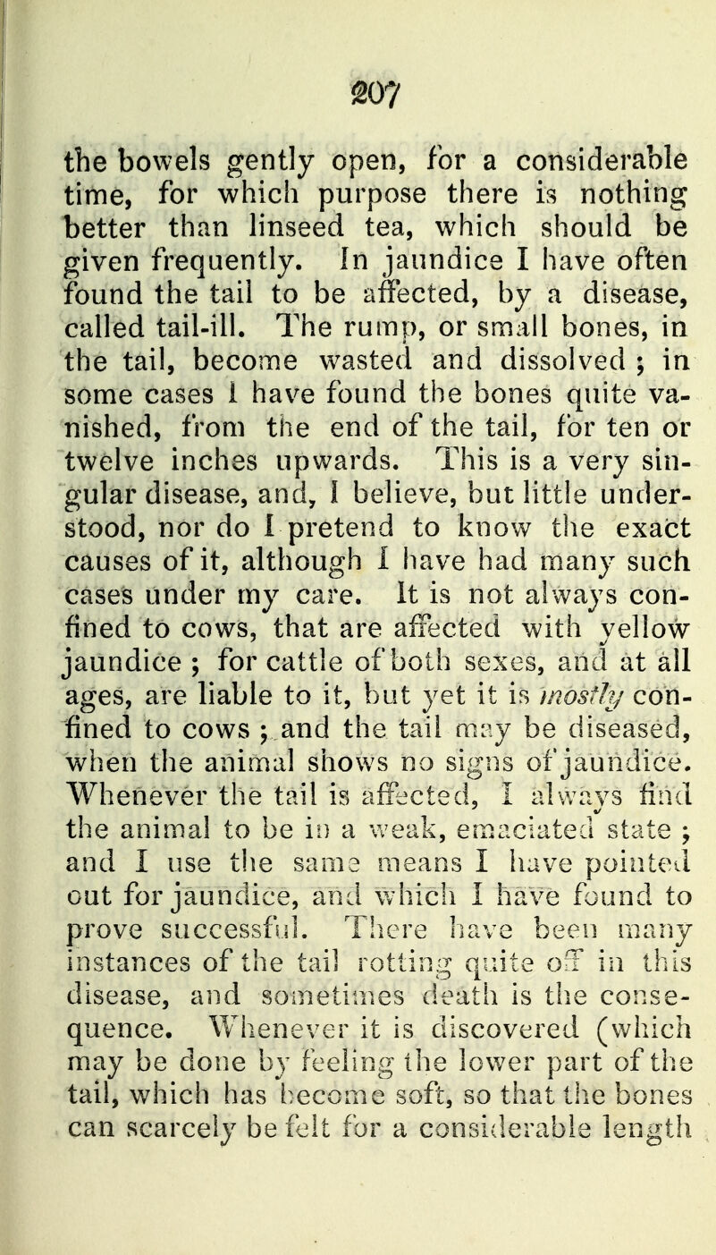 20? the bowels gently open, for a considerable time, for which purpose there is nothing better than linseed tea, which should be given frequently. In jaundice I have often found the tail to be affected, by a disease, called tail-ill. The rump, or small bones, in the tail, become wasted and dissolved ; in some cases 1 hav^e found the bones quite va- nished, from the end of the tail, for ten or twelve inches upwards. This is a very sin- gular disease, and, I believe, but little under- stood, nor do I pretend to know the exact causes of it, although 1 have had many such cases under my care. It is not always con- fined to cows, that are affected with yellow jaundice ; for cattle of both sexes, and at all ages, are liable to it, but yet it is most!?/ con- fined to cows ; and the tail may be diseased, when the animal shows no signs of jaundice. Whenever the tail is affected, I always find the animal to be ii) a weak, emaciated state ; and I use the same means I have pointed out for jaundice, and which I have found to prove successful. Tliere have been many instances of the tail rotting quite oiF in this disease, and sometimes death is the conse- quence. Whenever it is discovered (which may be done by feeling the lower part of the tail, which has become soft, so that the bones can scarcely be felt for a considerable length