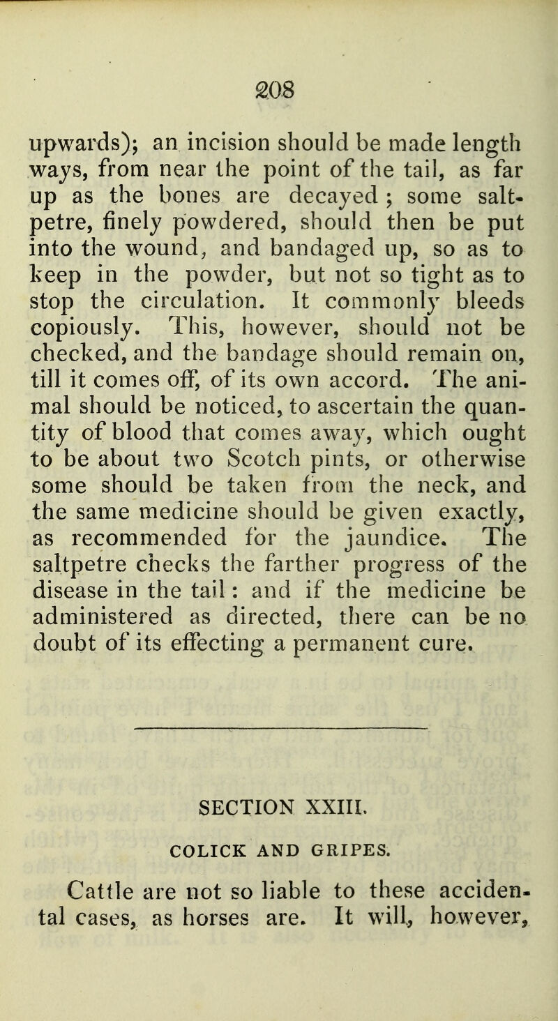 20S upwards); an incision should be made length ways, from near the point of the tail, as far up as the bones are decayed ; some salt- petre, finely powdered, should then be put into the wound, and bandaged up, so as to keep in the powder, but not so tight as to stop the circulation. It commonly bleeds copiously. This, however, should not be checked, and the bandage should remain on, till it comes off, of its own accord. The ani- mal should be noticed^ to ascertain the quan- tity of blood that comes away, which ought to be about two Scotch pints, or otherwise some should be taken from the neck, and the same medicine should be given exactly, as recommended for the jaundice. The saltpetre checks the farther progress of the disease in the tail: and if the medicine be administered as directed, there can be no doubt of its effecting a permanent cure. SECTION XXIIL COLICK AND GRIPES. Cattle are not so liable to these acciden- tal cases, as horses are. It will, however.
