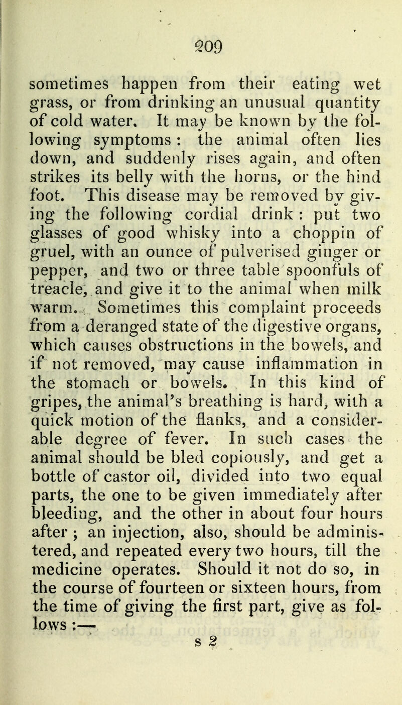 509 sometimes happen from their eating wet grass, or from drinking an unusual quantity of cold water. It may be known by the fol- lowing symptoms : the animal often lies down, and suddenly rises again, and often strikes its belly with the horns, or the hind foot. This disease may be removed by giv- ing the following cordial drink : put two glasses of good whisky into a choppin of gruel, with an ounce of pulverised ginger or pepper, and two or three table spoonfuls of treacle, and give it to the animal when milk w^arm. Sometimes this complaint proceeds from a deranged state of the digestive organs, which causes obstructions in the bowels, and if not removed, may cause inflammation in the stomach or bowels. In this kind of gripes, the animaPs breathing is hard^ with a quick motion of the flanks, and a consider- able degree of fever. In such cases the animal should be bled copiously, and get a bottle of castor oil, divided into two equal parts, the one to be given immediately after bleeding, and the other in about four hours after ; an injection, also, should be ad minis* tered, and repeated every two hours, till the medicine operates. Should it not do so, in the course of fourteen or sixteen hours, from the time of giving the first part, give as fol- lows :—