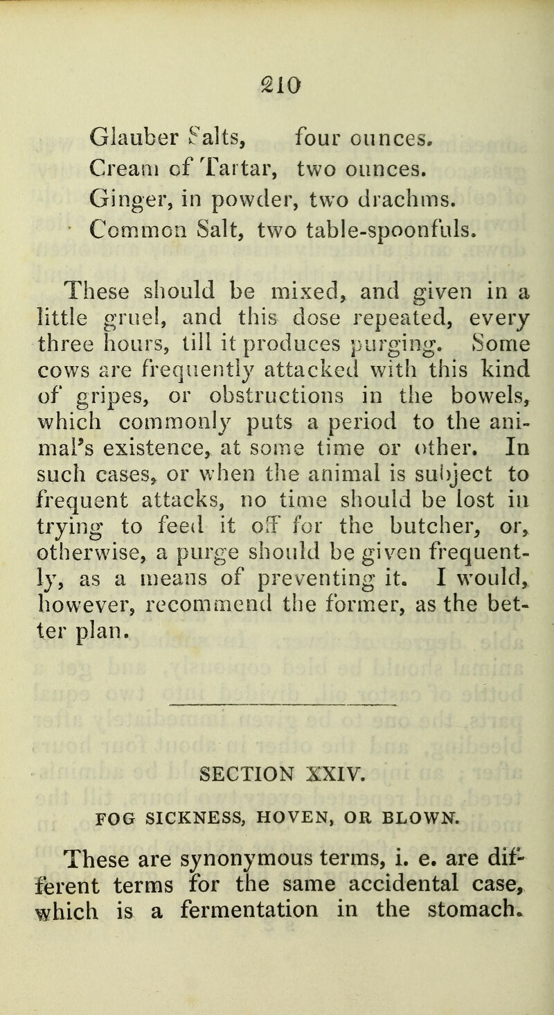 Glauber Smalts, four ounces. Cream of Tartar, two ounces. Ginger, in powder, two drachms. Common Salt, two table-spoonfuls. These should be mixed, and given in a little gruel, and this dose repeated, every three hours, till it produces purging. Some cows are frequently attacked with this kind of gripes, or obstructions in the bowels, which commonly puts a period to the ani- maPs existence^ at some time or other. In such ea&es, or when the animal is sui)ject to frequent attacks, no time should be lost in trying to feed it off for the butcher, or, otherwise, a purge shoidd be given frequent- ly, as a means of preventing it, I would,, however, recommend the form.er, as the bet- ter plan. SECTION XXIV. FOG SICKNESS, HOVEN, OR BLOWK These are synonymous terms, i. e. are dif- ferent terms for the same accidental case, which is a fermentation in the stomach.
