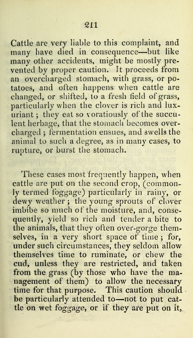 Cattle are very liable to this complaint, and many have died in consequence—but like many other accidents, might be m.ostly pre- vented by proper caution. It proceeds from an overcharged stomach, with grass, or po- tatoes, and often happens when cattle are changed, or shifted, to a fresh field of grass, particularly when the clover is rich and lux- uriant; they eat so voratiously of the succu- lent herbage, that the stomach becomes over- charged ; fermentation ensues, and swells the animal to such a degree^^ as in many cases, to rupture, or burst the stom.ach. These cases m.ost frequently happen, when cattle are put on the second crop, (common- ly termed foggage) particularly in rainy, or dewy weather ; the young sprouts of clover imbibe so much of the moisture, and, conse- quently, yield so rich and tender a bite to the animals, that they often over-gorge them- selves, in a very short space of time ; for, under such circumstances, they seldom allow themselves time to ruminate, or chew the cud, unless they are restricted, and taken from the grass (by those who have the ma- nagement of them) to allow the necessary tim.e for that purpose. This caution should- be particularly attended to—not to put cat- tle on wet foggage, or if they are put on it^