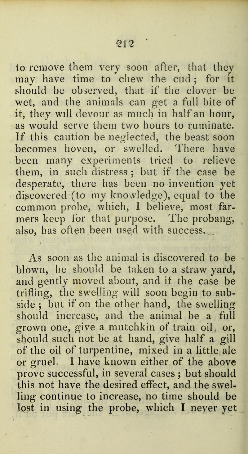to remove them very soon after, that they may have tune to chew the cud; for it should be observed, that if the clover be wet, and the animals can get a full bite of it, they will devour as much in half an hour, as would serv^e them two hours to ruminate. If this caution be neglected, the beast soon becomes hoven, or swelled. There have been many experiments tried to relieve them, in such distress ; but if the case be desperate, there has been no invention yet discovered (to my knowledge), equal to the common probe, which, 1 believe, most far- mers keep for that purpose. The probang, also, has often been used with success. ^ As soon as the animal is discovered to be blown, he should be taken to a straw yard, and gently moved about, and if the case be trifling, the swelling will soon begin to sub- side ; but if on the other hand, the swelling should increase, and the animal be a full grown one, give a mutchkin of train oil, or, should such not be at hand, give half a gill of the oil of turpentine, mixed in a little ale or grueh I have known either of the above prove successful, in several cases ; but should this not have the desired effect, and the swel- ling continue to increase, no time should be lost in using the probe, which I never yet