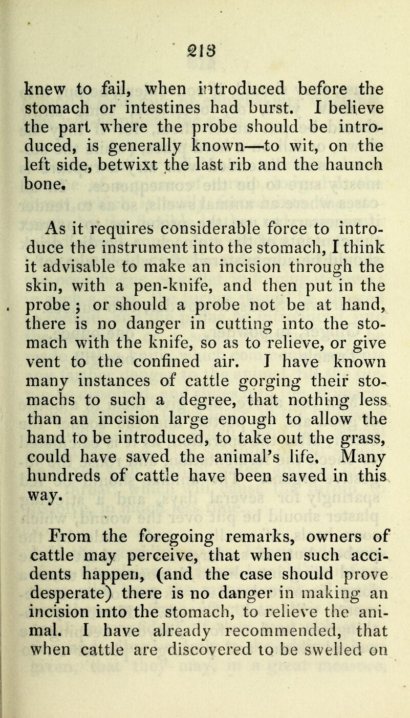 knew to fail, when introduced before the stomach or intestines had burst. I believe the part where the probe should be intro- duced, is generally known—to wit, on the left side, betwixt the last rib and the haunch bone. As it requires considerable force to intro- duce the instrument into the stomach, I think it advisable to make an incision through the skin, with a pen-knife, and then put in the probe ; or should a probe not be at hand, there is no danger in cutting into the sto- mach with the knife, so as to relieve, or give vent to the confined air. I have known many instances of cattle gorging their sto- machs to such a degree, that nothing less than an incision large enough to allow the hand to be introduced, to take out the grass, could have saved the animal's life. Many hundreds of cattle have been saved in this way. From the foregoing remarks, owners of cattle may perceive, that when such acci- dents happen, (and the case should prove desperate) there is no danger in making an incision into the stomach, to relieve the ani- mal. I have already recommended, that when cattle are discovered to be swelled on