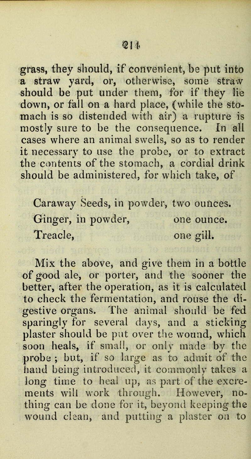 grass, they should, if convenient, be put into a straw yard, or, otherwise, some straw should be put under them, for if they lie down, or fall on a hard place, (while the sto- mach is so distended with air) a rupture is mostly sure to be the consequence. In all cases where an animal swells, so as to render it necessary to use the probe, or to extract the contents of the stomach, a cordial drink should be administered, for which take, of Caraway Seeds, in powder, two ounces. Ginger, in powder, one ounce. Treacle, one gill. Mix the above, and giv^e them in a bottle of good ale, or porter, and the sooner the better, after the operation, as it is calculated to check the fermentation, and rouse the di- gestive organs. The animal should be fed sparingly for several days, and a sticking plaster should be put over the wound, which soon heals, if small, or only made by the probe; but, if so large as to admit of the hand being introduced, it commonly takes a long time to heal up, as part of the excre- ments will work through. However, no- thing can be done for it, beyond keeping the wound clean, and putting a plaster on to