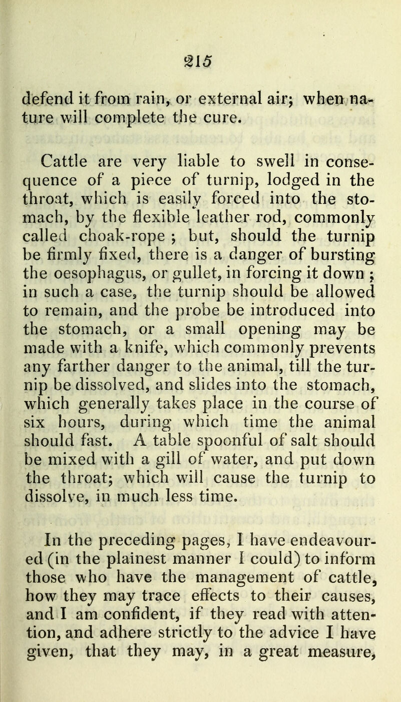 defend it from rain, or external airj when na- ture will complete the cure. Cattle are very liable to swell in conse- quence of a piece of turnip, lodged in the throat, which is easily forced into the sto- mach, by the flexible leather rod, commonly called choak-rope ; but, should the turnip be firmly fixed, there is a danger of bursting the oesophagus, or gullet, in forcing it down ; in such a case, the turnip should be allowed to remain, and the probe be introduced into the stomach, or a small opening may be made with a knife, which commonly prevents any farther danger to the animal, till the tur- nip be dissolved, and slides into the stomach, which generally takes place in the course of six hours, during which time the animal should fast. A table spoonful of salt should be mixed with a gill of water, and put down the throat; which will cause the turnip to dissolve, in much less time. In the preceding pages, I have endeavour- ed (in the plainest manner I could) to inform those who have the management of cattle, how they may trace effects to their causes, and I am confident, if they read with atten- tion, and adhere strictly to the advice I have given, that they may, in a great measure,