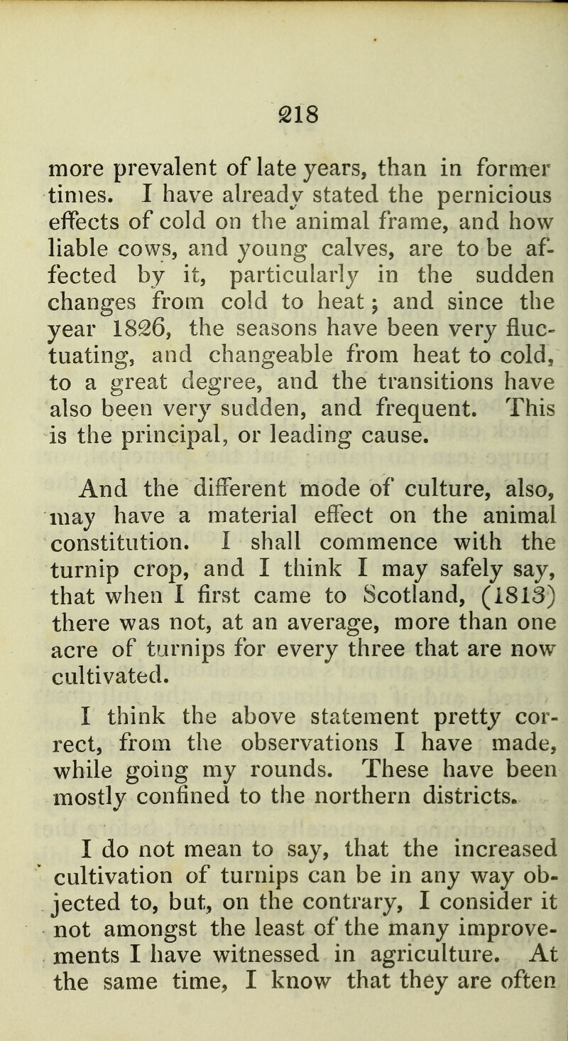 more prevalent of late years, than in former times. I have already stated the pernicious effects of cold on the animal frame, and how liable cows, and young calves, are to be af- fected by it, particularly in the sudden changes from cold to heat j and since the year 1826, the seasons have been very fluc- tuating, and changeable from heat to cold, to a great degree, and the transitions have also been very sudden, and frequent. This is the principal, or leading cause. And the different mode of culture, also, may have a material effect on the animal constitution. I shall commence with the turnip crop, and I think I may safely say, that when I first came to Scotland, (1813) there was not, at an average, more than one acre of turnips for every three that are now cultivated. I think the above statement pretty cor- rect, from the observations I have made, while going my rounds. These have been mostly confined to the northern districts. I do not mean to say, that the increased cultivation of turnips can be in any way ob- jected to, but, on the contrary, I consider it not amongst the least of the many improve- ments I have witnessed in agriculture. At the same time, I know that they are often