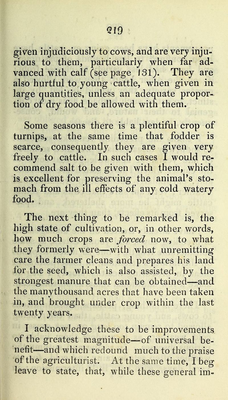 QIQ given injudiciously to cows, and are very inju- rious to them, particularly when far ad- vanced with calf (seepage 131). They are also hurtful to young cattle, w^hen given in large quantities, unless an adequate propor- tion of dry food be allowed with them. Some seasons there is a plentiful crop of turnips, at the same time that fodder is scarce, consequently they are given very freely to cattle. In such cases I would re- commend salt to be given with them, which is excellent for preserving the animal's sto- mach from the ill effects of any cold watery food* ^ The next thing to be remarked is, the high state of cultivation, or, in other words, how much crops are forced now, to what they formerly were—with what unremitting care the farmer cleans and prepares his land for the seed, which is also assisted, by the strongest manure that can be obtained—and the manythousand acres that have been taken in, and brought under crop within the last twenty years, I acknowledge these to be improvements of the greatest magnitude—of universal be- nefit—and which redound much to the praise of the agriculturist. At the same time, I beg leave to state, that, while these general im-