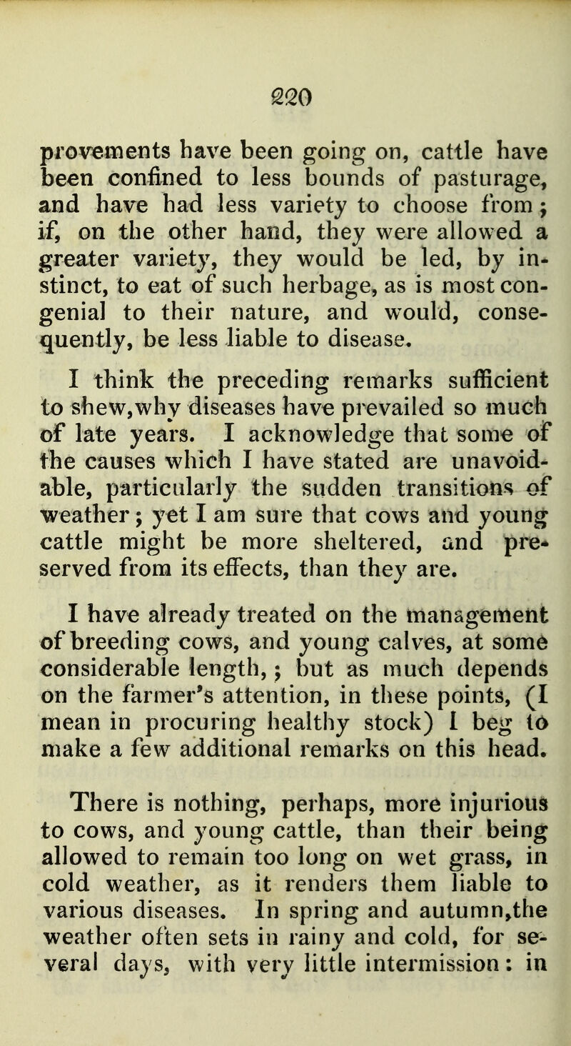 provements have been going on, cattle have been confined to less bounds of pasturage, and have had less variety to choose from; if, on the other hand, they were allowed a greater variety, they would be led, by in- stinct, to eat of such herbage, as is most con- genial to their nature, and would, conse- quently, be less liable to disease, I think the preceding remarks sufficient to shew,why diseases have prevailed so much of late years. I acknowledge that some of i^he causes which I have stated are unavoid- able, particularly the sudden transitions of weather; yet I am sure that cows and young cattle might be more sheltered, and pre* served from its effects, than they are. I have already treated on the tnanagemeiit of breeding cows, and young calves, at some considerable length,; but as much depends on the farmer's attention, in these points, (I mean in procuring healthy stock) 1 beg 16 make a few additional remarks on this head. There is nothing, perhaps, more injuriou^j to cows, and young cattle, than their being allowed to remain too long on wet grass, in cold weather, as it renders them liable to various diseases. In spring and autumn,the weather often sets in rainy and cold, for se- veral days, with very little intermission: in
