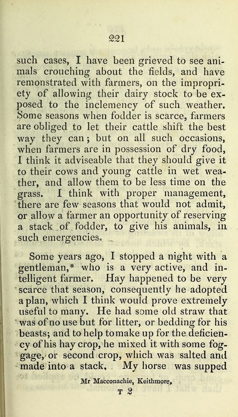 such cases, I have been grieved to see ani- mals crouching about the fields, and have remonstrated with farmers, on the impropri- ety of allowing their dairy stock to be ex- posed to the inclemency of such weather. Some seasons w^hen fodder is scarce, farmers are obliged to let their cattle shift the best way they can; but on all such occasions, when farmers are in possession of dry food, I think it adviseable that they should give it to their cows and young cattle in wet wea- ther, and allow them to be less time on the grass, I think with proper management, there are few seasons that would not admit, or allow a farmer an opportunity of reserving a stack of fodder, to give his animals, iii such ernergencieso Some years ago, I stopped a night with a gentleman,^ who is a very active, and in- telligent farmer. Hay happened to be very scarce that season, consequently he adopted apian, which I think w-ould prove extremely useful to many. He had some old straw that ' was of no use but for litter, or bedding for his beasts; and to help tomake up for the deficien- cy of his hay crop, he mixed it with some fog- gage, or second crop, which was salted and made into a stack. My horse was supped Mr Macconachie, Keithmore, T 2