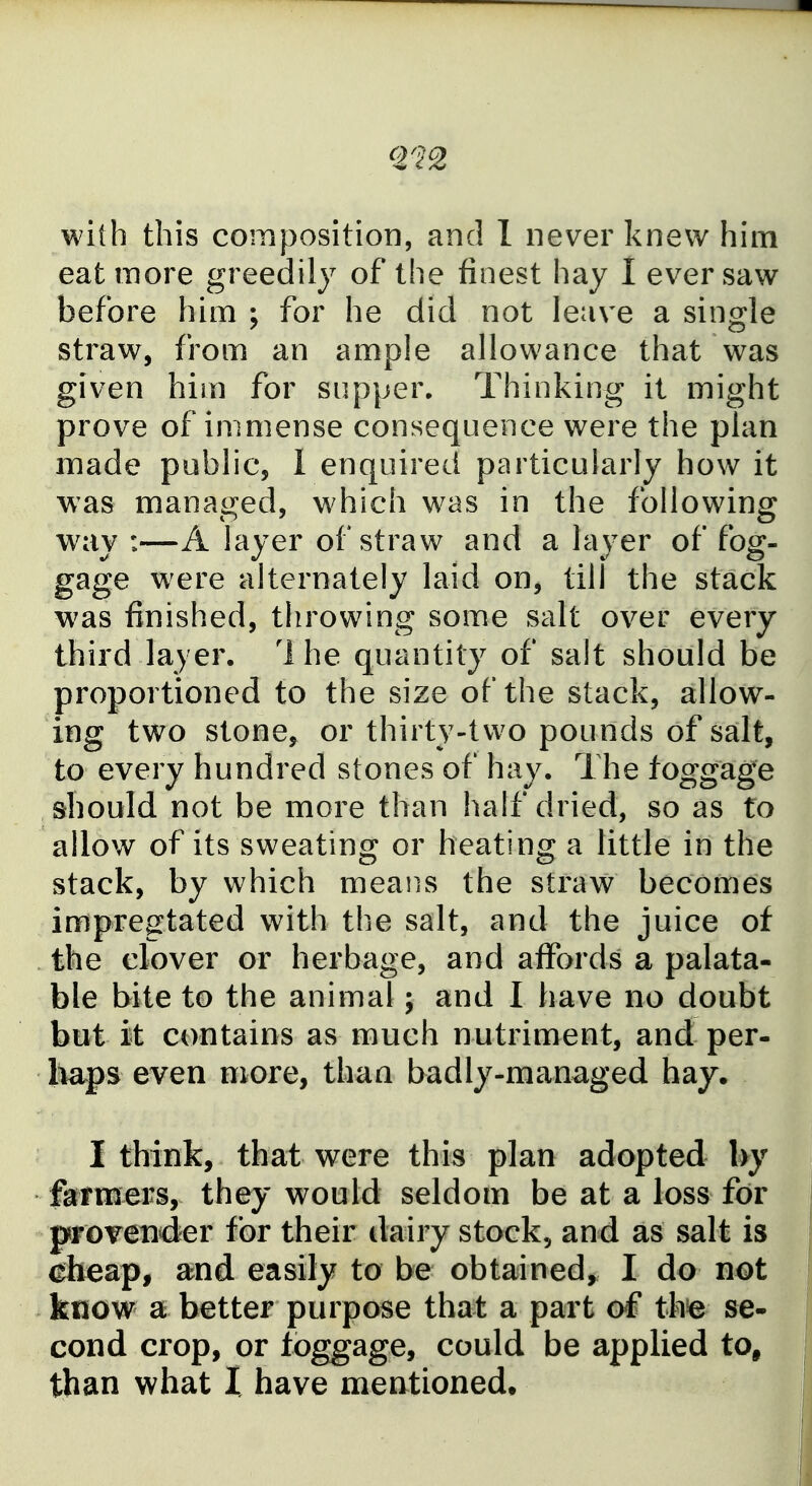 with this composition, and 1 never knew him eat more greedily of the finest hay I ever saw before him ; for he did not leave a single straw, from an ample allowance that was given him for supper. Thinking it might prove of immense consequence were the plan made public, 1 enquired particularly how it was managed, w^hich was in the following way :—A layer of straw and a layer of fog- gage were alternately laid on, till the stack was finished, throwing some salt over every third layer. 1 he quantity of salt should be proportioned to the size of the stack, allow- ing two stone, or thirty-two pounds of salt, to every hundred stones of hay. The toggage should not be more than half dried, so as to allow of its sweating or heating a little in the stack, by which means the straw becomes impregtated with the salt, and the juice of the clover or herbage, and affords a palata- ble bite to the animal; and I have no doubt but it contains as much nutriment, and per- l^ps even more, than badly-managed hay. I think, that were this plan adopted l>y feraers, they would seldom be at a loss for proTender for their dairy stock, and as salt is ^heap, and easily to be obtained^ I do not know a better purpose that a part of* th^ se- cond crop, or toggage, could be applied to, than what I have mentioned.
