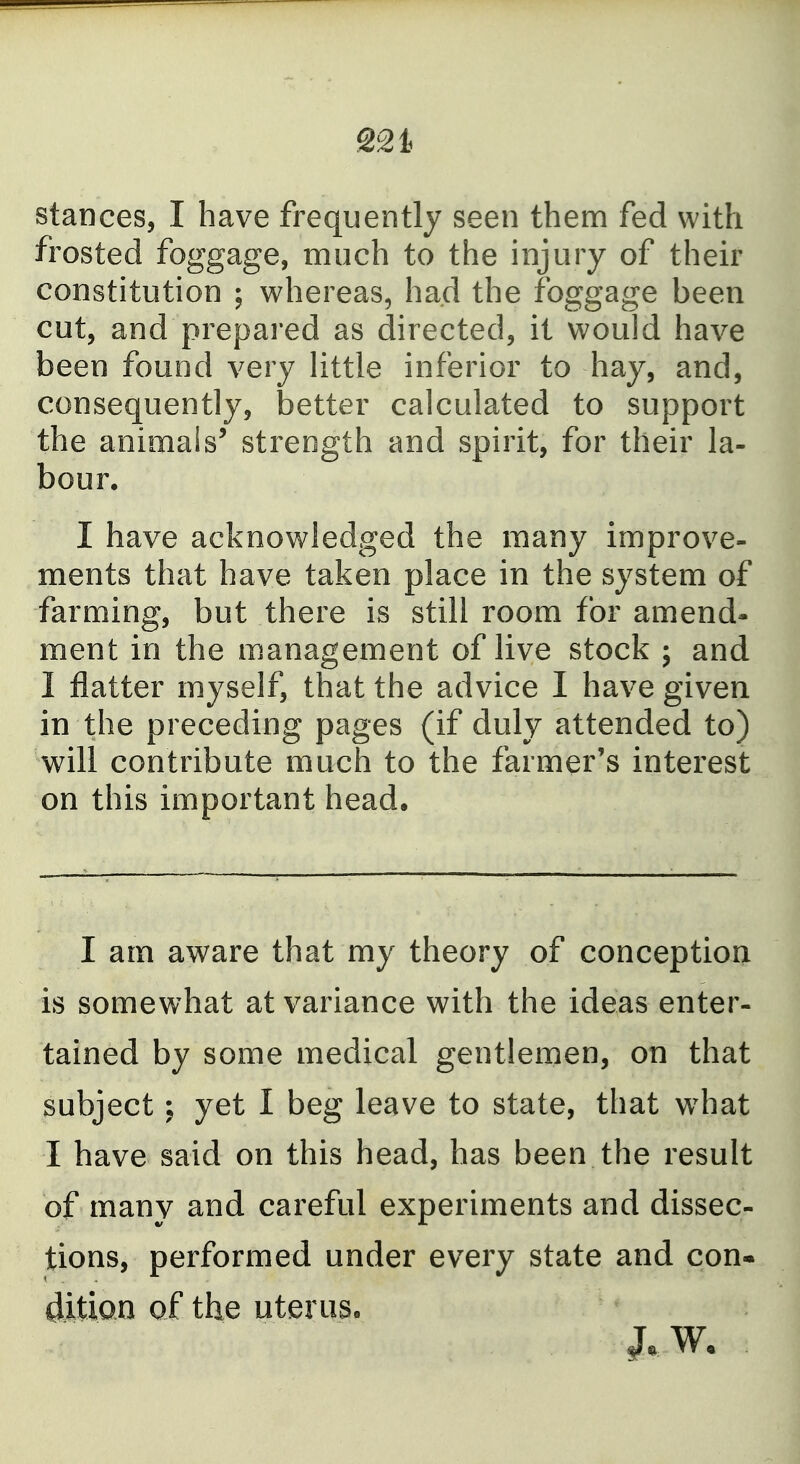 221 stances, I have frequently seen them fed with frosted foggage, much to the injury of their constitution ; whereas, had the foggage been cut, and prepared as directed, it would have been found very little inferior to hay, and, consequently, better calculated to support the animals' strength and spirit, for their la- bour. I have acknowledged the many improve- ments that have taken place in the system of farming, but there is still room for amend- ment in the management of live stock ; and I flatter myself, that the advice I have given in the preceding pages (if duly attended to) will contribute much to the farmer's interest on this important head. I am aware that my theory of conception is somewhat at variance with the ideas enter- tained by some medical gentlemen, on that subject; yet I beg leave to state, that what I have said on this head, has been the result of many and careful experiments and dissec- tions, performed under every state and con- dition of the uteruso
