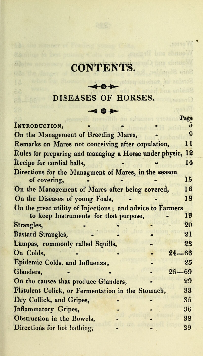 CONTENTS. DISEASES OF HORSES. Introduction, • - - 5 On the Management of Breeding Mares, - 0 Remarks on Mares not conceiving after copulation, 11 Rules for preparing and managing a Horse under physic, 12 Recipe for cordial balls, - - 14 Directions for the Managment of Mares, in the season of covering, - - - 15 On the Management of Mares after being covered, 16 On the Diseases of young Foals, - - 18 On the great utility of Injections ; and advice to Farmers to keep Instruments for that purpose, - 19 Strangles, - • • 20 Bastard Strangles, - - » 21 Lkmpas, commonly called iSquiUs, ^ S3 Oh Colds, - . . 24—66 Epidemic Colds, and Influenza, - 25 Glanders, - - . 26—69 On the causes that produce Glanders, - 29 Flatulent Colick, or Fermentation in the Stomach, 33 Dry Collick, and Gripes, - - 35 Inflammatory Gripes, - - 36 Obstruction in the Bowels, - - 38 Directions for hot bathing, - ' - 39