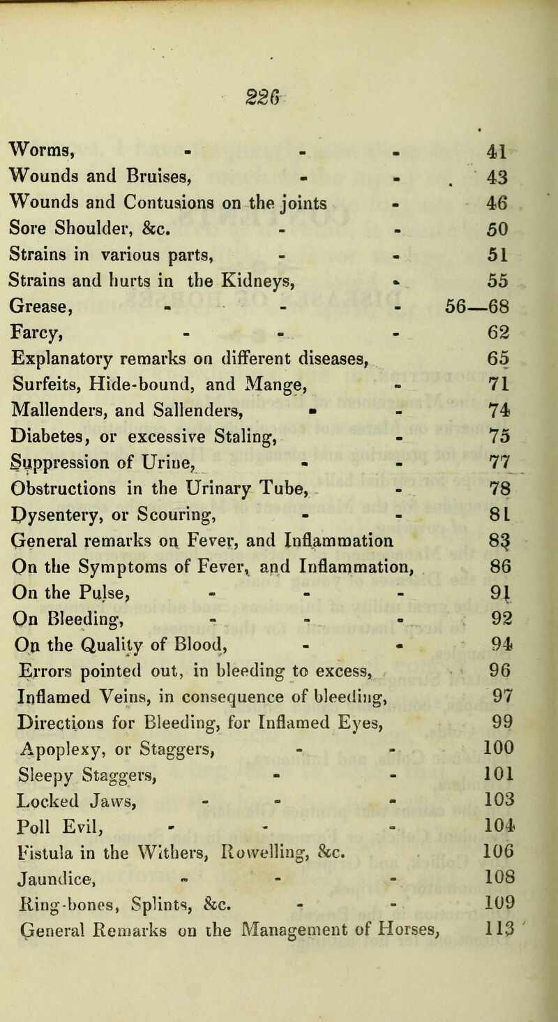 22Cr Worms, - - - 41 Wounds and Bruises, - - . 43 Wounds and Contusions on the joints - 46 Sore Shoulder, &c. - - 50 Strains in various parts, - - . 51 Strains and hurts in the Kidneys, - 55 Grease, - - - 56—68 Farcy, - - - 62 Explanatory remarks on different diseases, 65 Surfeits, Hide-bound, and Mange, - 71 Mallenders, and Sallenders, ■ - 74 Diabetes, or excessive Staling, - 75 Suppression of Urine, - - 77 Obstructions in the Urinary Tube, - 78 dysentery, or Scouring, - - 81 General remarks on Fever, and Inflammation 8^ On the Symptoms of Fever, apd Inflammation, 86 On the Pulse, - - - 9| On Bleeding, - - - 92 On the Quality of Blood, - - 94 Errors pointed out, in bleeding to excess, 96 Inflamed Veins, in consequence of bleediijg, 97 Directions for Bleeding, for Inflamed Eyes, 99 Apoplexy, or Staggers, - - 100 Sleepy Staggers, - - 101 Locked Jaws, - - 103 Poll Evil, ' ' - 104 Fistula in the Withers, Rowelling, 8cc. 106 Jaundice, « - - 108 King-bones, Splints, &c. - - 109 General Remarks on the Management of Horses, 113