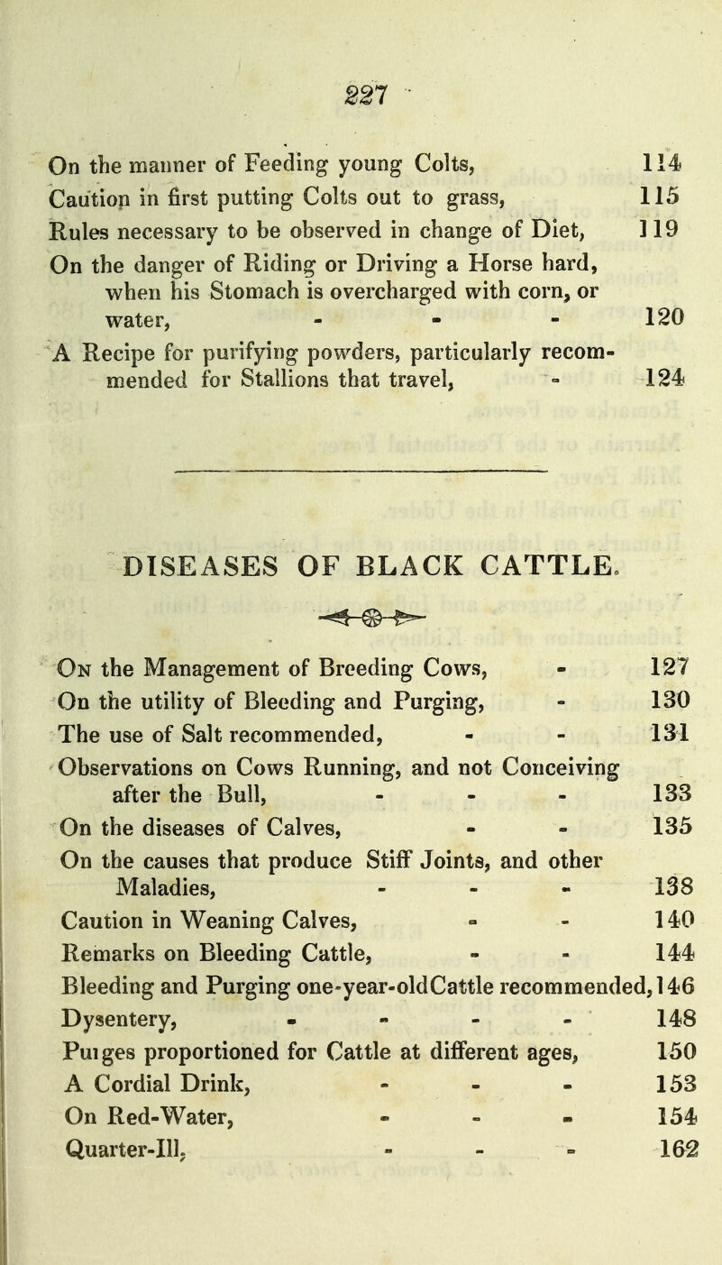 221 On the manner of Feeding young Colts, 114 Cautiop in first putting Colts out to grass, 115 Rules necessary to be observed in change of Diet, ] 19 On the danger of Riding or Driving a Horse hard, when his Stomach is overcharged with corn, or water, - - - 120 A Recipe for purifying powders, particularly recom- mended for Stallions that travel, = 124 DISEASES OF BLACK CATTLE. On the Management of Breeding Cows, - 127 On the utility of Bleeding and Purging, - 130 The use of Salt recommended, - - 131 Observations on Cows Running, and not Conceiving after the Bull, - - - 133 On the diseases of Calves, - - 135 On the causes that produce Stiff Joints, and other Maladies, - - - 138 Caution in Weaning Calves, - - 140 Remarks on Bleeding Cattle, - - 144 Bleeding and Purging one-year-oldCattle recommended, 146 Dysentery, - - - - 148 Puiges proportioned for Cattle at different ages, 150 A Cordial Drink, - - - 153 On Red-Water, - - - 154 Quarter-Ill, - - - 162