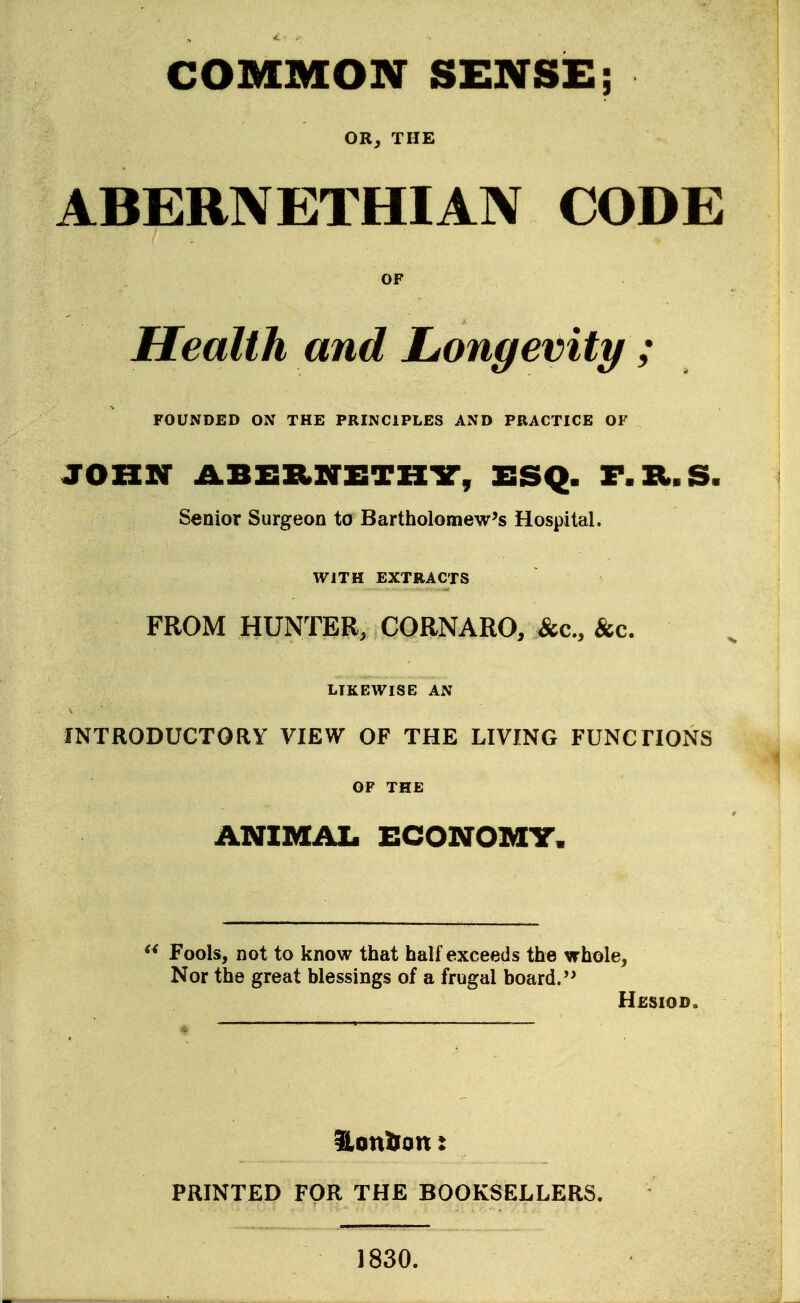 COMMON SENSE; OR^ THE ABERNETHIAN CODE OF Health and Longevity ; FOUNDED ON THE PRINCIPLES AND PRACTICE OF JOHN ABERNETHir, ESQ. F.Xl.S. Senior Surgeon to Bartholomew's Hospital. WITH EXTRACTS FROM HUNTER, CORNARO, &c., &c, LIKEWISE AN INTRODUCTORY VIEW OF THE LIVING FUNCTIONS OF THE ANIMAI. ECONOMT. Fools, not to know that half exceeds the whole. Nor the great blessings of a frugal board.'' Hesiod. PRINTED FOR THE BOOKSELLERS. 1830.